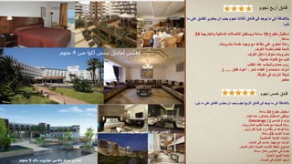 ‫نجوم‬ ‫أربع‬ ‫فندق‬
‫الفند‬ ‫يحتوي‬ ‫أن‬ ‫يجب‬ ‫نجوم‬ ‫الثالث‬ ‫فنادق‬ ‫في‬ ‫يوجد‬ ‫ما‬ ‫إلى‬ ‫باإلضافة‬
‫ما‬ ‫على‬ ‫ق‬
‫يلي‬
:
‫مفتوح‬ ‫استقبال‬
18
‫والخارجية‬ ‫الداخلية‬ ‫االتصاالت‬ ‫ويستقبل‬ ‫ساعة‬
24
‫ساعة‬
.
‫مشروبات‬ ‫خدمة‬ ‫وجود‬ ‫مع‬ ‫مقاعد‬ ‫على‬ ‫تحتوي‬ ‫ردهة‬
.
‫الغرف‬ ‫لخدمة‬ ‫طعام‬ ‫الئحة‬
.
‫الغرف‬ ‫داخل‬ ‫متوفرة‬ ‫مشروبات‬
.
‫جانبية‬ ‫طاوله‬ ‫مع‬ ‫كنب‬
.
‫الطلب‬ ‫عند‬ ‫وشبشب‬ ‫حمام‬ ‫روب‬
.
‫استحمام‬ ‫أدوات‬
(
‫قطن‬ ‫أعواد‬ ، ‫شعر‬ ‫غطاء‬
) .....
.
‫الغرفة‬ ‫في‬ ‫انترنت‬ ‫شبكة‬
.
‫مطعم‬
.
‫نجوم‬ ‫خمس‬ ‫فندق‬
‫يلي‬ ‫ما‬ ‫على‬ ‫الفندق‬ ‫يحتوي‬ ‫أن‬ ‫يجب‬ ‫نجوم‬ ‫األربع‬ ‫فنادق‬ ‫في‬ ‫يوجد‬ ‫ما‬ ‫إلى‬ ‫باإلضافة‬
:
‫مفتوح‬ ‫استقبال‬
24
‫ساعة‬
.
‫لغات‬ ‫عدة‬ ‫يتحدثون‬ ‫االستقبال‬ ‫موظفي‬
.
‫بواب‬
(
‫كونسيرج‬
)
Concierge.
‫المشروبات‬ ‫تقديم‬ ‫خدمة‬ ‫مع‬ ‫فسيحه‬ ‫ردهة‬
.
‫نزيل‬ ‫لكل‬ ‫هدية‬ ‫ورد‬ ‫باقة‬ ‫أو‬ ‫فواكه‬ ‫سلة‬
.
‫الغرف‬ ‫خدمة‬
24
‫ساعة‬
.
‫الشخصية‬ ‫العناية‬ ‫منتجات‬
.
‫الغرف‬ ‫في‬ ‫حاسب‬ ‫جهاز‬ ‫مع‬ ‫انترنت‬
.
‫الغرف‬ ‫داخل‬ ‫الثمينة‬ ‫األشياء‬ ‫لحفظ‬ ‫صندوق‬
.
‫ساعة‬ ‫خالل‬ ‫المالبس‬ ‫كي‬ ‫خدمة‬
.
‫األحذية‬ ‫تلميع‬ ‫خدمة‬
.
‫المساء‬ ‫في‬ ‫الغرف‬ ‫ترتيب‬
.
‫اكوا‬ ‫بيتش‬ ‫أماديل‬ ‫أطلس‬
‫صن‬
4
‫نجوم‬
‫تغازوت‬ ‫باالس‬ ‫حياة‬ ‫أغادير‬
‫باي‬
5
‫نجوم‬
‫باي‬ ‫تغازوت‬ ‫باالس‬ ‫حياة‬ ‫أغادير‬
 