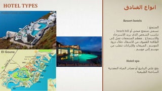 ‫الفنادق‬ ‫انواع‬
Resort hotels
‫المنتجع‬
:
‫منتجع‬ ‫تسمى‬
‫أو‬ ‫صحي‬
beach hill
,
‫تناسب‬
‫يريد‬ ‫الذي‬ ‫الشخص‬
‫االسترخاء‬
‫واالستمتاع‬
,
‫إلى‬ ‫تصل‬ ‫المنتجعات‬ ‫معظم‬
‫االشغال‬ ‫من‬ ‫القصوى‬ ‫الطاقته‬
‫ذروة‬ ‫خالل‬
‫الموسم‬
,
‫من‬ ‫تتقلب‬ ‫واإليرادات‬ ‫المبيعات‬
‫إلى‬ ‫موسم‬
‫موسم‬
.
‫علي‬ ‫يقع‬
‫المع‬ ‫المياه‬ ‫مصادر‬ ‫أو‬ ‫الينابيع‬
‫دنية‬
‫الساخنة‬
‫الطبيعية‬
.
Hotel spa
HOTEL TYPES
El Gouna
modern hotel in Greece
Lefay Resort & Spa Lago di Garda
 