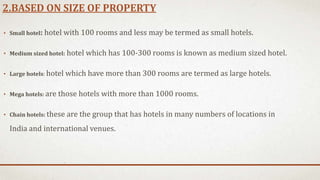 2.BASED ON SIZE OF PROPERTY
• Small hotel: hotel with 100 rooms and less may be termed as small hotels.
• Medium sized hotel: hotel which has 100-300 rooms is known as medium sized hotel.
• Large hotels: hotel which have more than 300 rooms are termed as large hotels.
• Mega hotels: are those hotels with more than 1000 rooms.
• Chain hotels: these are the group that has hotels in many numbers of locations in
India and international venues.
 
