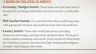 3. BASED ON THE LEVEL OF SERVICE
• Economy/ Budget hotels: These hotels meet the basic need of
the guest by providing comfortable and clean room for a comfortable
stay.
• Mid market hotels: It is suite hotel that offers small living room
with appropriate furniture and small bed room with king sized bed.
• Luxury hotels: These offer world class service providing
restaurant and lounges, meeting rooms, dining facilities. These guest
rooms contains furnishing, artwork etc. prime market for these hotels
are celebrities, business executives and high ranking political figures.
Example: Hyatt Regency, New Delhi.
 