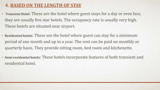 4. BASED ON THE LENGTH OF STAY
• Transient Hotel: These are the hotel where guest stays for a day or even less,
they are usually five star hotels. The occupancy rate is usually very high.
These hotels are situated near airport.
• Residential hotels: These are the hotel where guest can stay for a minimum
period of one month and up to a year. The rent can be paid on monthly or
quarterly basis. They provide sitting room, bed room and kitchenette.
• Semi residential hotels: These hotels incorporate features of both transient and
residential hotel.
 