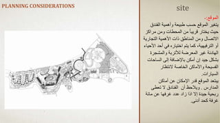 PLANNING CONSIDERATIONS
‫الموقع‬
:
-
‫الفن‬ ‫وأهمية‬ ‫طبيعة‬ ‫حسب‬ ‫الموقع‬ ‫يتغير‬
‫دق‬
‫مرا‬ ‫ومن‬ ‫المحطات‬ ‫من‬ ً‫ا‬‫قريب‬ ‫يختار‬ ‫حيث‬
‫كز‬
‫التجاري‬ ‫األهمية‬ ‫ذات‬ ‫المناطق‬ ‫ومن‬ ‫االتصال‬
‫ة‬
‫ا‬ ‫أحد‬ ‫في‬ ‫اختياره‬ ‫يتم‬ ‫كما‬ ،‫الترفيهية‬ ‫أو‬
‫ألحياء‬
‫والمشجرة‬ ‫لألتربة‬ ‫المعرضة‬ ‫غير‬ ‫الهادئة‬
‫الساح‬ ‫إلى‬ ‫باإلضافة‬ ‫أمكن‬ ‫إن‬ ‫جيد‬ ‫بشكل‬
‫ات‬
‫النتظار‬ ‫الخاصة‬ ‫واألماكن‬ ‫الفسيحة‬
‫السيارات‬
.
‫أماكن‬ ‫عن‬ ‫اإلمكان‬ ‫قدر‬ ‫الموقع‬ ‫يبتعد‬
‫المدارس‬
.
‫أن‬ ‫ويالحظ‬
‫تعطى‬ ‫ال‬ ‫الفنادق‬
‫مائة‬ ‫عن‬ ‫غرفها‬ ‫عدد‬ ‫زاد‬ ‫اذا‬ ‫إال‬ ‫جيدة‬ ‫ربحية‬
‫أدنى‬ ‫كحد‬ ‫غرفة‬
.
site
 
