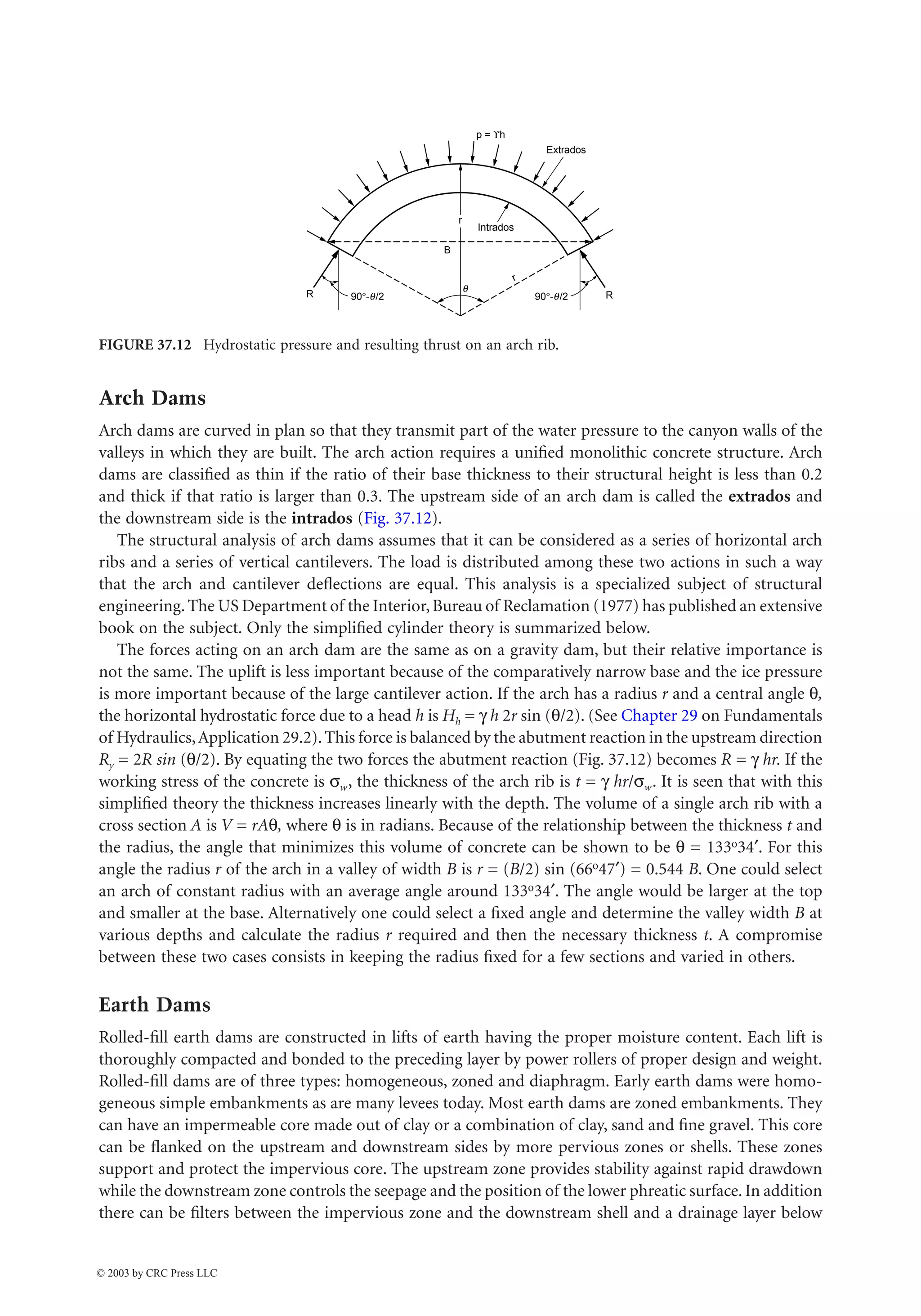 Hydraulic Structures 37-11
Arch Dams
Arch dams are curved in plan so that they transmit part of the water pressure to the canyon walls of the
valleys in which they are built. The arch action requires a unified monolithic concrete structure. Arch
dams are classified as thin if the ratio of their base thickness to their structural height is less than 0.2
and thick if that ratio is larger than 0.3. The upstream side of an arch dam is called the extrados and
the downstream side is the intrados (Fig. 37.12).
The structural analysis of arch dams assumes that it can be considered as a series of horizontal arch
ribs and a series of vertical cantilevers. The load is distributed among these two actions in such a way
that the arch and cantilever deflections are equal. This analysis is a specialized subject of structural
engineering.The US Department of the Interior,Bureau of Reclamation (1977) has published an extensive
book on the subject. Only the simplified cylinder theory is summarized below.
The forces acting on an arch dam are the same as on a gravity dam, but their relative importance is
not the same. The uplift is less important because of the comparatively narrow base and the ice pressure
is more important because of the large cantilever action. If the arch has a radius r and a central angle q,
the horizontal hydrostatic force due to a head h is Hh = g h 2r sin (q/2). (See Chapter 29 on Fundamentals
of Hydraulics,Application 29.2).This force is balanced by the abutment reaction in the upstream direction
Ry = 2R sin (q/2). By equating the two forces the abutment reaction (Fig. 37.12) becomes R = g hr. If the
working stress of the concrete is sw, the thickness of the arch rib is t = g hr/sw. It is seen that with this
simplified theory the thickness increases linearly with the depth. The volume of a single arch rib with a
cross section A is V = rAq, where q is in radians. Because of the relationship between the thickness t and
the radius, the angle that minimizes this volume of concrete can be shown to be q = 133o34¢. For this
angle the radius r of the arch in a valley of width B is r = (B/2) sin (66o47¢) = 0.544 B. One could select
an arch of constant radius with an average angle around 133o34¢. The angle would be larger at the top
and smaller at the base. Alternatively one could select a fixed angle and determine the valley width B at
various depths and calculate the radius r required and then the necessary thickness t. A compromise
between these two cases consists in keeping the radius fixed for a few sections and varied in others.
Earth Dams
Rolled-fill earth dams are constructed in lifts of earth having the proper moisture content. Each lift is
thoroughly compacted and bonded to the preceding layer by power rollers of proper design and weight.
Rolled-fill dams are of three types: homogeneous, zoned and diaphragm. Early earth dams were homo-
geneous simple embankments as are many levees today. Most earth dams are zoned embankments. They
can have an impermeable core made out of clay or a combination of clay, sand and fine gravel. This core
can be flanked on the upstream and downstream sides by more pervious zones or shells. These zones
support and protect the impervious core. The upstream zone provides stability against rapid drawdown
while the downstream zone controls the seepage and the position of the lower phreatic surface. In addition
there can be filters between the impervious zone and the downstream shell and a drainage layer below
FIGURE 37.12 Hydrostatic pressure and resulting thrust on an arch rib.
p = ϒh
Extrados
Intrados
90°-q/2
90°-q/2
r
r
B
R R
q
© 2003 by CRC Press LLC
 