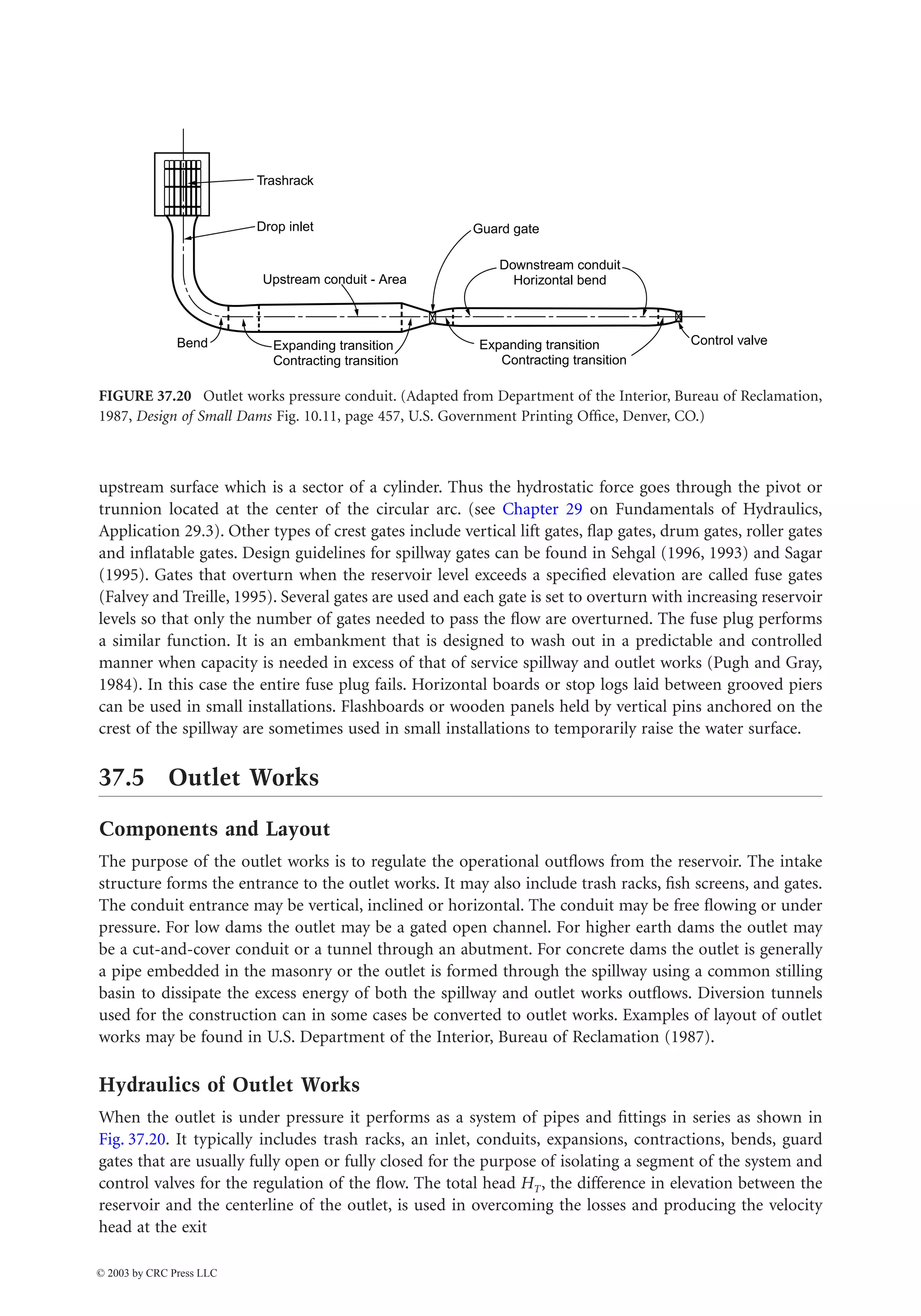 Hydraulic Structures 37-19
upstream surface which is a sector of a cylinder. Thus the hydrostatic force goes through the pivot or
trunnion located at the center of the circular arc. (see Chapter 29 on Fundamentals of Hydraulics,
Application 29.3). Other types of crest gates include vertical lift gates, flap gates, drum gates, roller gates
and inflatable gates. Design guidelines for spillway gates can be found in Sehgal (1996, 1993) and Sagar
(1995). Gates that overturn when the reservoir level exceeds a specified elevation are called fuse gates
(Falvey and Treille, 1995). Several gates are used and each gate is set to overturn with increasing reservoir
levels so that only the number of gates needed to pass the flow are overturned. The fuse plug performs
a similar function. It is an embankment that is designed to wash out in a predictable and controlled
manner when capacity is needed in excess of that of service spillway and outlet works (Pugh and Gray,
1984). In this case the entire fuse plug fails. Horizontal boards or stop logs laid between grooved piers
can be used in small installations. Flashboards or wooden panels held by vertical pins anchored on the
crest of the spillway are sometimes used in small installations to temporarily raise the water surface.
37.5 Outlet Works
Components and Layout
The purpose of the outlet works is to regulate the operational outflows from the reservoir. The intake
structure forms the entrance to the outlet works. It may also include trash racks, fish screens, and gates.
The conduit entrance may be vertical, inclined or horizontal. The conduit may be free flowing or under
pressure. For low dams the outlet may be a gated open channel. For higher earth dams the outlet may
be a cut-and-cover conduit or a tunnel through an abutment. For concrete dams the outlet is generally
a pipe embedded in the masonry or the outlet is formed through the spillway using a common stilling
basin to dissipate the excess energy of both the spillway and outlet works outflows. Diversion tunnels
used for the construction can in some cases be converted to outlet works. Examples of layout of outlet
works may be found in U.S. Department of the Interior, Bureau of Reclamation (1987).
Hydraulics of Outlet Works
When the outlet is under pressure it performs as a system of pipes and fittings in series as shown in
Fig. 37.20. It typically includes trash racks, an inlet, conduits, expansions, contractions, bends, guard
gates that are usually fully open or fully closed for the purpose of isolating a segment of the system and
control valves for the regulation of the flow. The total head HT, the difference in elevation between the
reservoir and the centerline of the outlet, is used in overcoming the losses and producing the velocity
head at the exit
FIGURE 37.20 Outlet works pressure conduit. (Adapted from Department of the Interior, Bureau of Reclamation,
1987, Design of Small Dams Fig. 10.11, page 457, U.S. Government Printing Office, Denver, CO.)
Trashrack
Drop inlet
Upstream conduit - Area
Guard gate
Downstream conduit
Horizontal bend
Expanding transition
Contracting transition
Expanding transition
Contracting transition
Control valve
Bend
© 2003 by CRC Press LLC
 