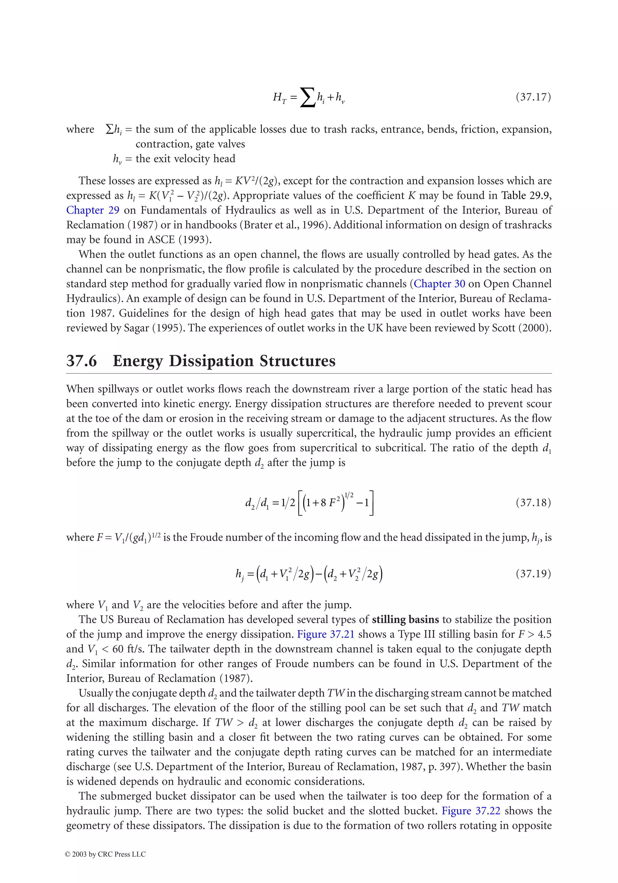 37-20 The Civil Engineering Handbook, Second Edition
(37.17)
where Âhi = the sum of the applicable losses due to trash racks, entrance, bends, friction, expansion,
contraction, gate valves
hv = the exit velocity head
These losses are expressed as hl = KV2/(2g), except for the contraction and expansion losses which are
expressed as hl = K(V1
2
– V2
2)/(2g). Appropriate values of the coefficient K may be found in Table 29.9,
Chapter 29 on Fundamentals of Hydraulics as well as in U.S. Department of the Interior, Bureau of
Reclamation (1987) or in handbooks (Brater et al., 1996). Additional information on design of trashracks
may be found in ASCE (1993).
When the outlet functions as an open channel, the flows are usually controlled by head gates. As the
channel can be nonprismatic, the flow profile is calculated by the procedure described in the section on
standard step method for gradually varied flow in nonprismatic channels (Chapter 30 on Open Channel
Hydraulics). An example of design can be found in U.S. Department of the Interior, Bureau of Reclama-
tion 1987. Guidelines for the design of high head gates that may be used in outlet works have been
reviewed by Sagar (1995). The experiences of outlet works in the UK have been reviewed by Scott (2000).
37.6 Energy Dissipation Structures
When spillways or outlet works flows reach the downstream river a large portion of the static head has
been converted into kinetic energy. Energy dissipation structures are therefore needed to prevent scour
at the toe of the dam or erosion in the receiving stream or damage to the adjacent structures. As the flow
from the spillway or the outlet works is usually supercritical, the hydraulic jump provides an efficient
way of dissipating energy as the flow goes from supercritical to subcritical. The ratio of the depth d1
before the jump to the conjugate depth d2 after the jump is
(37.18)
where F = V1/(gd1)1/2 is the Froude number of the incoming flow and the head dissipated in the jump, hj, is
(37.19)
where V1 and V2 are the velocities before and after the jump.
The US Bureau of Reclamation has developed several types of stilling basins to stabilize the position
of the jump and improve the energy dissipation. Figure 37.21 shows a Type III stilling basin for F  4.5
and V1  60 ft/s. The tailwater depth in the downstream channel is taken equal to the conjugate depth
d2. Similar information for other ranges of Froude numbers can be found in U.S. Department of the
Interior, Bureau of Reclamation (1987).
Usually the conjugate depth d2 and the tailwater depth TW in the discharging stream cannot be matched
for all discharges. The elevation of the floor of the stilling pool can be set such that d2 and TW match
at the maximum discharge. If TW  d2 at lower discharges the conjugate depth d2 can be raised by
widening the stilling basin and a closer fit between the two rating curves can be obtained. For some
rating curves the tailwater and the conjugate depth rating curves can be matched for an intermediate
discharge (see U.S. Department of the Interior, Bureau of Reclamation, 1987, p. 397). Whether the basin
is widened depends on hydraulic and economic considerations.
The submerged bucket dissipator can be used when the tailwater is too deep for the formation of a
hydraulic jump. There are two types: the solid bucket and the slotted bucket. Figure 37.22 shows the
geometry of these dissipators. The dissipation is due to the formation of two rollers rotating in opposite
H h h
T i v
= +
Â
d d F
2 1
2
1 2
1 2 1 8 1
= +
( ) -
È
Î
Í
˘
˚
˙
h d V g d V g
j = +
( )- +
( )
1 1
2
2 2
2
2 2
© 2003 by CRC Press LLC
 