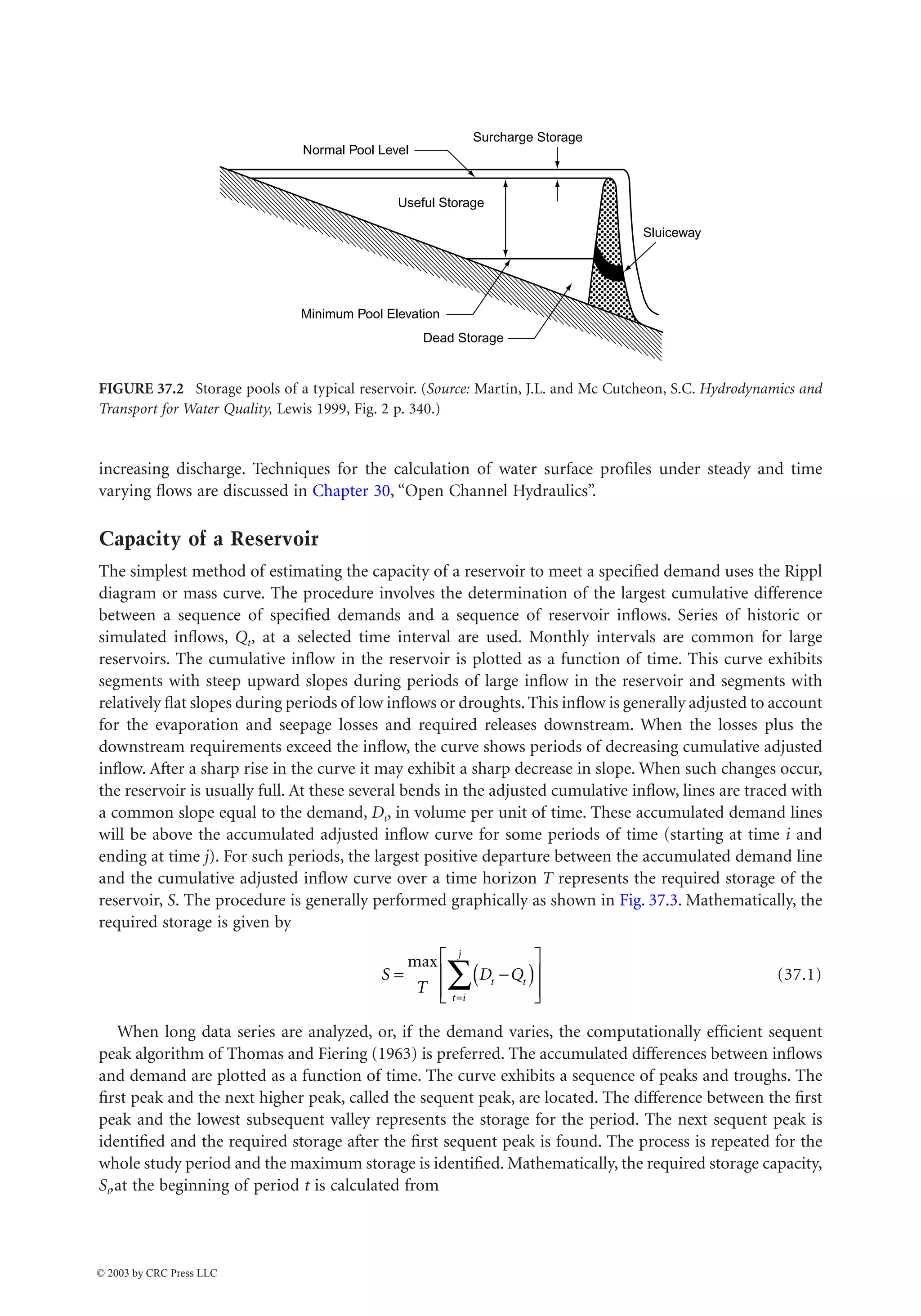 Hydraulic Structures 37-3
increasing discharge. Techniques for the calculation of water surface profiles under steady and time
varying flows are discussed in Chapter 30, “Open Channel Hydraulics”.
Capacity of a Reservoir
The simplest method of estimating the capacity of a reservoir to meet a specified demand uses the Rippl
diagram or mass curve. The procedure involves the determination of the largest cumulative difference
between a sequence of specified demands and a sequence of reservoir inflows. Series of historic or
simulated inflows, Qt, at a selected time interval are used. Monthly intervals are common for large
reservoirs. The cumulative inflow in the reservoir is plotted as a function of time. This curve exhibits
segments with steep upward slopes during periods of large inflow in the reservoir and segments with
relatively flat slopes during periods of low inflows or droughts. This inflow is generally adjusted to account
for the evaporation and seepage losses and required releases downstream. When the losses plus the
downstream requirements exceed the inflow, the curve shows periods of decreasing cumulative adjusted
inflow. After a sharp rise in the curve it may exhibit a sharp decrease in slope. When such changes occur,
the reservoir is usually full. At these several bends in the adjusted cumulative inflow, lines are traced with
a common slope equal to the demand, Dt, in volume per unit of time. These accumulated demand lines
will be above the accumulated adjusted inflow curve for some periods of time (starting at time i and
ending at time j). For such periods, the largest positive departure between the accumulated demand line
and the cumulative adjusted inflow curve over a time horizon T represents the required storage of the
reservoir, S. The procedure is generally performed graphically as shown in Fig. 37.3. Mathematically, the
required storage is given by
(37.1)
When long data series are analyzed, or, if the demand varies, the computationally efficient sequent
peak algorithm of Thomas and Fiering (1963) is preferred. The accumulated differences between inflows
and demand are plotted as a function of time. The curve exhibits a sequence of peaks and troughs. The
first peak and the next higher peak, called the sequent peak, are located. The difference between the first
peak and the lowest subsequent valley represents the storage for the period. The next sequent peak is
identified and the required storage after the first sequent peak is found. The process is repeated for the
whole study period and the maximum storage is identified. Mathematically, the required storage capacity,
St,at the beginning of period t is calculated from
FIGURE 37.2 Storage pools of a typical reservoir. (Source: Martin, J.L. and Mc Cutcheon, S.C. Hydrodynamics and
Transport for Water Quality, Lewis 1999, Fig. 2 p. 340.)
Surcharge Storage
Sluiceway
Dead Storage
Minimum Pool Elevation
Normal Pool Level
Useful Storage
S
T
D Q
t t
t i
j
= -
( )
È
Î
Í
Í
˘
˚
˙
˙
=
Â
max
© 2003 by CRC Press LLC
 