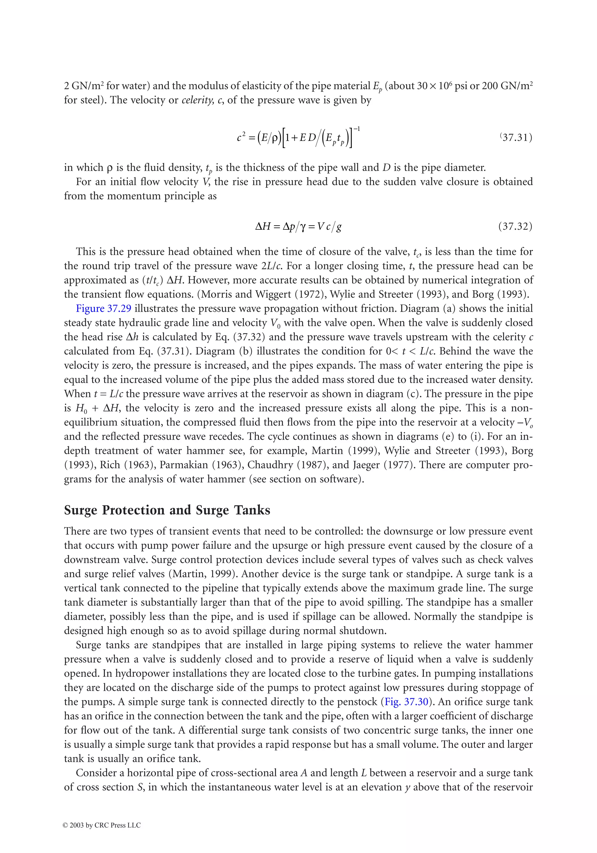 37-32 The Civil Engineering Handbook, Second Edition
2 GN/m2 for water) and the modulus of elasticity of the pipe material Ep (about 30 ¥ 106 psi or 200 GN/m2
for steel). The velocity or celerity, c, of the pressure wave is given by
(37.31)
in which r is the fluid density, tp is the thickness of the pipe wall and D is the pipe diameter.
For an initial flow velocity V, the rise in pressure head due to the sudden valve closure is obtained
from the momentum principle as
(37.32)
This is the pressure head obtained when the time of closure of the valve, tc, is less than the time for
the round trip travel of the pressure wave 2L/c. For a longer closing time, t, the pressure head can be
approximated as (t/tc) DH. However, more accurate results can be obtained by numerical integration of
the transient flow equations. (Morris and Wiggert (1972), Wylie and Streeter (1993), and Borg (1993).
Figure 37.29 illustrates the pressure wave propagation without friction. Diagram (a) shows the initial
steady state hydraulic grade line and velocity V0 with the valve open. When the valve is suddenly closed
the head rise Dh is calculated by Eq. (37.32) and the pressure wave travels upstream with the celerity c
calculated from Eq. (37.31). Diagram (b) illustrates the condition for 0 t  L/c. Behind the wave the
velocity is zero, the pressure is increased, and the pipes expands. The mass of water entering the pipe is
equal to the increased volume of the pipe plus the added mass stored due to the increased water density.
When t = L/c the pressure wave arrives at the reservoir as shown in diagram (c). The pressure in the pipe
is H0 + DH, the velocity is zero and the increased pressure exists all along the pipe. This is a non-
equilibrium situation, the compressed fluid then flows from the pipe into the reservoir at a velocity –Vo
and the reflected pressure wave recedes. The cycle continues as shown in diagrams (e) to (i). For an in-
depth treatment of water hammer see, for example, Martin (1999), Wylie and Streeter (1993), Borg
(1993), Rich (1963), Parmakian (1963), Chaudhry (1987), and Jaeger (1977). There are computer pro-
grams for the analysis of water hammer (see section on software).
Surge Protection and Surge Tanks
There are two types of transient events that need to be controlled: the downsurge or low pressure event
that occurs with pump power failure and the upsurge or high pressure event caused by the closure of a
downstream valve. Surge control protection devices include several types of valves such as check valves
and surge relief valves (Martin, 1999). Another device is the surge tank or standpipe. A surge tank is a
vertical tank connected to the pipeline that typically extends above the maximum grade line. The surge
tank diameter is substantially larger than that of the pipe to avoid spilling. The standpipe has a smaller
diameter, possibly less than the pipe, and is used if spillage can be allowed. Normally the standpipe is
designed high enough so as to avoid spillage during normal shutdown.
Surge tanks are standpipes that are installed in large piping systems to relieve the water hammer
pressure when a valve is suddenly closed and to provide a reserve of liquid when a valve is suddenly
opened. In hydropower installations they are located close to the turbine gates. In pumping installations
they are located on the discharge side of the pumps to protect against low pressures during stoppage of
the pumps. A simple surge tank is connected directly to the penstock (Fig. 37.30). An orifice surge tank
has an orifice in the connection between the tank and the pipe, often with a larger coefficient of discharge
for flow out of the tank. A differential surge tank consists of two concentric surge tanks, the inner one
is usually a simple surge tank that provides a rapid response but has a small volume. The outer and larger
tank is usually an orifice tank.
Consider a horizontal pipe of cross-sectional area A and length L between a reservoir and a surge tank
of cross section S, in which the instantaneous water level is at an elevation y above that of the reservoir
c E E D E t
p p
2
1
1
= ( ) + ( )
[ ]
-
r
D D
H p V c g
= =
g
© 2003 by CRC Press LLC
 