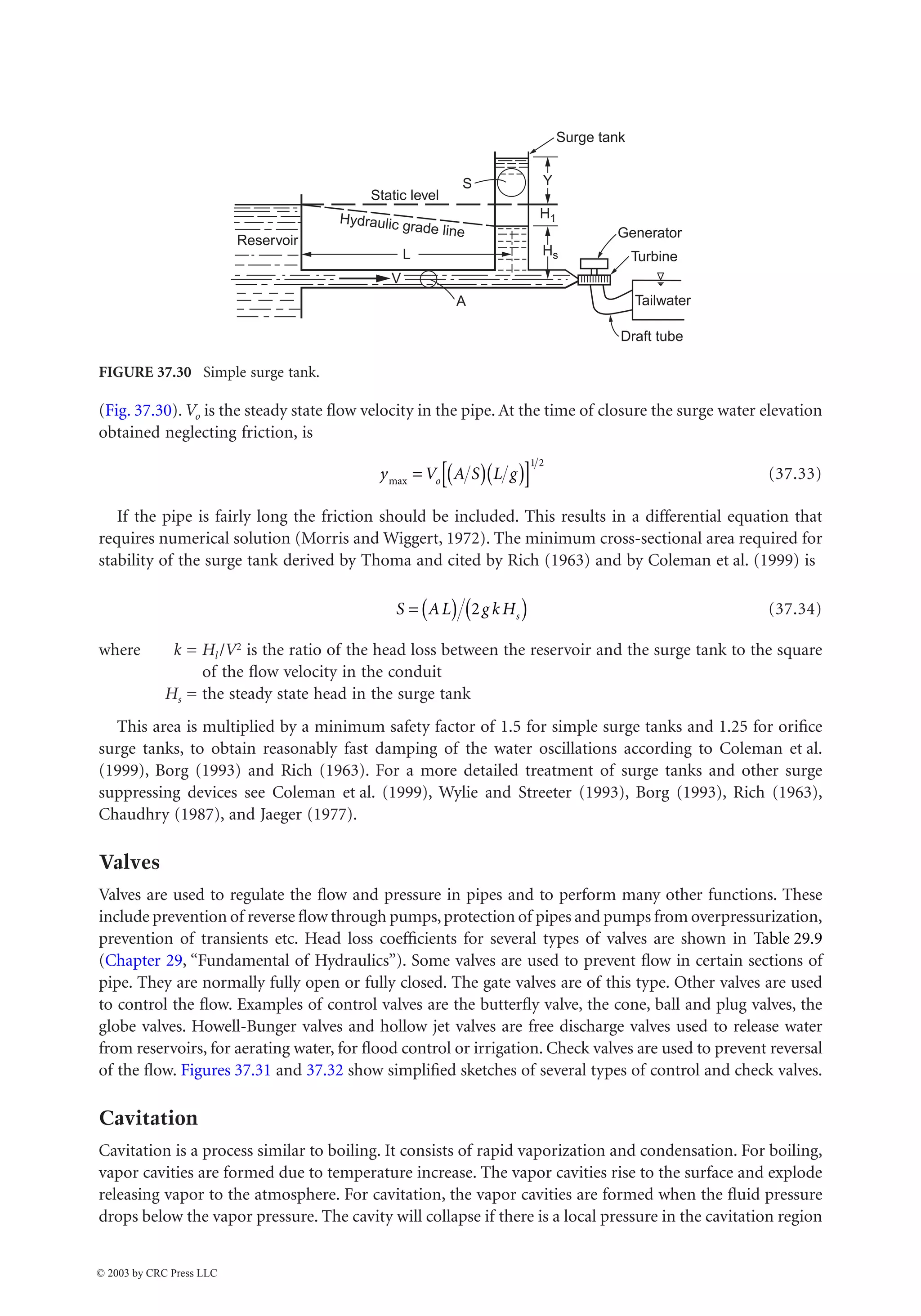 Hydraulic Structures 37-33
(Fig. 37.30). Vo is the steady state flow velocity in the pipe. At the time of closure the surge water elevation
obtained neglecting friction, is
(37.33)
If the pipe is fairly long the friction should be included. This results in a differential equation that
requires numerical solution (Morris and Wiggert, 1972). The minimum cross-sectional area required for
stability of the surge tank derived by Thoma and cited by Rich (1963) and by Coleman et al. (1999) is
(37.34)
where k = Hl /V2 is the ratio of the head loss between the reservoir and the surge tank to the square
of the flow velocity in the conduit
Hs = the steady state head in the surge tank
This area is multiplied by a minimum safety factor of 1.5 for simple surge tanks and 1.25 for orifice
surge tanks, to obtain reasonably fast damping of the water oscillations according to Coleman et al.
(1999), Borg (1993) and Rich (1963). For a more detailed treatment of surge tanks and other surge
suppressing devices see Coleman et al. (1999), Wylie and Streeter (1993), Borg (1993), Rich (1963),
Chaudhry (1987), and Jaeger (1977).
Valves
Valves are used to regulate the flow and pressure in pipes and to perform many other functions. These
include prevention of reverse flow through pumps,protection of pipes and pumps from overpressurization,
prevention of transients etc. Head loss coefficients for several types of valves are shown in Table 29.9
(Chapter 29, “Fundamental of Hydraulics”). Some valves are used to prevent flow in certain sections of
pipe. They are normally fully open or fully closed. The gate valves are of this type. Other valves are used
to control the flow. Examples of control valves are the butterfly valve, the cone, ball and plug valves, the
globe valves. Howell-Bunger valves and hollow jet valves are free discharge valves used to release water
from reservoirs, for aerating water, for flood control or irrigation. Check valves are used to prevent reversal
of the flow. Figures 37.31 and 37.32 show simplified sketches of several types of control and check valves.
Cavitation
Cavitation is a process similar to boiling. It consists of rapid vaporization and condensation. For boiling,
vapor cavities are formed due to temperature increase. The vapor cavities rise to the surface and explode
releasing vapor to the atmosphere. For cavitation, the vapor cavities are formed when the fluid pressure
drops below the vapor pressure. The cavity will collapse if there is a local pressure in the cavitation region
FIGURE 37.30 Simple surge tank.
Tailwater
Draft tube
Generator
Turbine
Y
S
L
V
A
Static level
Reservoir
H1
Hs
Hydraulic grade line
Surge tank
y V A S L g
o
max = ( )( )
[ ]
1 2
S AL g k Hs
= ( ) ( )
2
© 2003 by CRC Press LLC
 