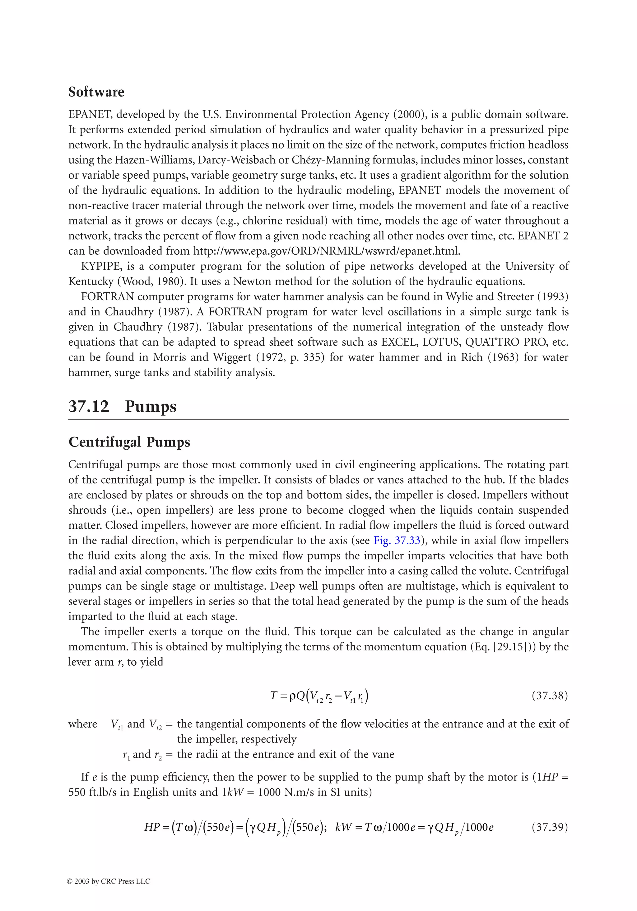 37-36 The Civil Engineering Handbook, Second Edition
Software
EPANET, developed by the U.S. Environmental Protection Agency (2000), is a public domain software.
It performs extended period simulation of hydraulics and water quality behavior in a pressurized pipe
network. In the hydraulic analysis it places no limit on the size of the network, computes friction headloss
using the Hazen-Williams, Darcy-Weisbach or Chézy-Manning formulas, includes minor losses, constant
or variable speed pumps, variable geometry surge tanks, etc. It uses a gradient algorithm for the solution
of the hydraulic equations. In addition to the hydraulic modeling, EPANET models the movement of
non-reactive tracer material through the network over time, models the movement and fate of a reactive
material as it grows or decays (e.g., chlorine residual) with time, models the age of water throughout a
network, tracks the percent of flow from a given node reaching all other nodes over time, etc. EPANET 2
can be downloaded from http://www.epa.gov/ORD/NRMRL/wswrd/epanet.html.
KYPIPE, is a computer program for the solution of pipe networks developed at the University of
Kentucky (Wood, 1980). It uses a Newton method for the solution of the hydraulic equations.
FORTRAN computer programs for water hammer analysis can be found in Wylie and Streeter (1993)
and in Chaudhry (1987). A FORTRAN program for water level oscillations in a simple surge tank is
given in Chaudhry (1987). Tabular presentations of the numerical integration of the unsteady flow
equations that can be adapted to spread sheet software such as EXCEL, LOTUS, QUATTRO PRO, etc.
can be found in Morris and Wiggert (1972, p. 335) for water hammer and in Rich (1963) for water
hammer, surge tanks and stability analysis.
37.12 Pumps
Centrifugal Pumps
Centrifugal pumps are those most commonly used in civil engineering applications. The rotating part
of the centrifugal pump is the impeller. It consists of blades or vanes attached to the hub. If the blades
are enclosed by plates or shrouds on the top and bottom sides, the impeller is closed. Impellers without
shrouds (i.e., open impellers) are less prone to become clogged when the liquids contain suspended
matter. Closed impellers, however are more efficient. In radial flow impellers the fluid is forced outward
in the radial direction, which is perpendicular to the axis (see Fig. 37.33), while in axial flow impellers
the fluid exits along the axis. In the mixed flow pumps the impeller imparts velocities that have both
radial and axial components. The flow exits from the impeller into a casing called the volute. Centrifugal
pumps can be single stage or multistage. Deep well pumps often are multistage, which is equivalent to
several stages or impellers in series so that the total head generated by the pump is the sum of the heads
imparted to the fluid at each stage.
The impeller exerts a torque on the fluid. This torque can be calculated as the change in angular
momentum. This is obtained by multiplying the terms of the momentum equation (Eq. [29.15])) by the
lever arm r, to yield
(37.38)
where Vt1 and Vt2 = the tangential components of the flow velocities at the entrance and at the exit of
the impeller, respectively
r1 and r2 = the radii at the entrance and exit of the vane
If e is the pump efficiency, then the power to be supplied to the pump shaft by the motor is (1HP =
550 ft.lb/s in English units and 1kW = 1000 N.m/s in SI units)
(37.39)
T Q V r V r
t t
= -
( )
r 2 2 1 1
HP T e QH e kW T e QH e
p p
= ( ) ( )= ( ) ( ) = =
w g w g
550 550 1000 1000
;
© 2003 by CRC Press LLC
 