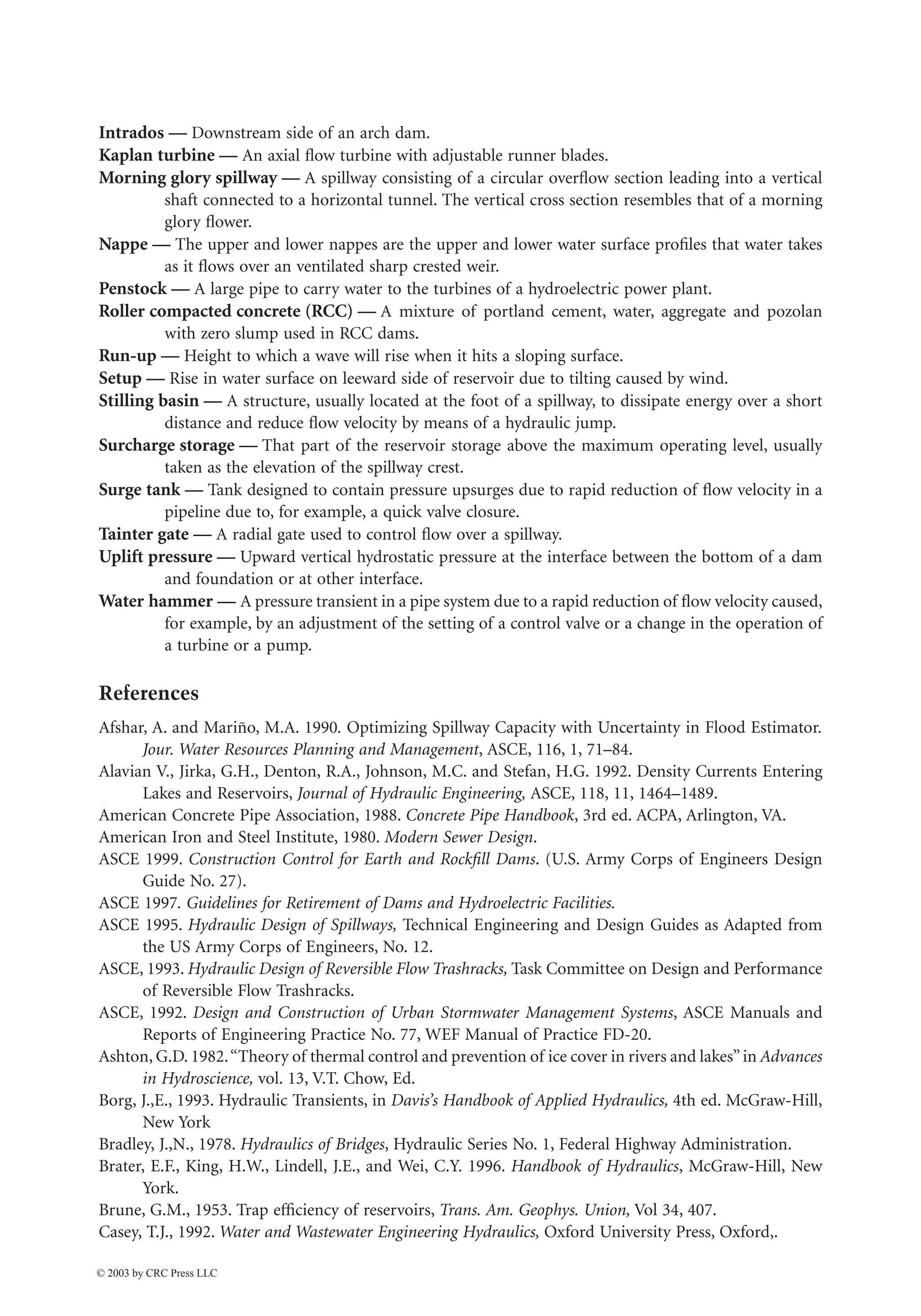 37-40 The Civil Engineering Handbook, Second Edition
Intrados — Downstream side of an arch dam.
Kaplan turbine — An axial flow turbine with adjustable runner blades.
Morning glory spillway — A spillway consisting of a circular overflow section leading into a vertical
shaft connected to a horizontal tunnel. The vertical cross section resembles that of a morning
glory flower.
Nappe — The upper and lower nappes are the upper and lower water surface profiles that water takes
as it flows over an ventilated sharp crested weir.
Penstock — A large pipe to carry water to the turbines of a hydroelectric power plant.
Roller compacted concrete (RCC) — A mixture of portland cement, water, aggregate and pozolan
with zero slump used in RCC dams.
Run-up — Height to which a wave will rise when it hits a sloping surface.
Setup — Rise in water surface on leeward side of reservoir due to tilting caused by wind.
Stilling basin — A structure, usually located at the foot of a spillway, to dissipate energy over a short
distance and reduce flow velocity by means of a hydraulic jump.
Surcharge storage — That part of the reservoir storage above the maximum operating level, usually
taken as the elevation of the spillway crest.
Surge tank — Tank designed to contain pressure upsurges due to rapid reduction of flow velocity in a
pipeline due to, for example, a quick valve closure.
Tainter gate — A radial gate used to control flow over a spillway.
Uplift pressure — Upward vertical hydrostatic pressure at the interface between the bottom of a dam
and foundation or at other interface.
Water hammer — A pressure transient in a pipe system due to a rapid reduction of flow velocity caused,
for example, by an adjustment of the setting of a control valve or a change in the operation of
a turbine or a pump.
References
Afshar, A. and Mariño, M.A. 1990. Optimizing Spillway Capacity with Uncertainty in Flood Estimator.
Jour. Water Resources Planning and Management, ASCE, 116, 1, 71–84.
Alavian V., Jirka, G.H., Denton, R.A., Johnson, M.C. and Stefan, H.G. 1992. Density Currents Entering
Lakes and Reservoirs, Journal of Hydraulic Engineering, ASCE, 118, 11, 1464–1489.
American Concrete Pipe Association, 1988. Concrete Pipe Handbook, 3rd ed. ACPA, Arlington, VA.
American Iron and Steel Institute, 1980. Modern Sewer Design.
ASCE 1999. Construction Control for Earth and Rockfill Dams. (U.S. Army Corps of Engineers Design
Guide No. 27).
ASCE 1997. Guidelines for Retirement of Dams and Hydroelectric Facilities.
ASCE 1995. Hydraulic Design of Spillways, Technical Engineering and Design Guides as Adapted from
the US Army Corps of Engineers, No. 12.
ASCE, 1993. Hydraulic Design of Reversible Flow Trashracks, Task Committee on Design and Performance
of Reversible Flow Trashracks.
ASCE, 1992. Design and Construction of Urban Stormwater Management Systems, ASCE Manuals and
Reports of Engineering Practice No. 77, WEF Manual of Practice FD-20.
Ashton, G.D. 1982.“Theory of thermal control and prevention of ice cover in rivers and lakes”in Advances
in Hydroscience, vol. 13, V.T. Chow, Ed.
Borg, J.,E., 1993. Hydraulic Transients, in Davis’s Handbook of Applied Hydraulics, 4th ed. McGraw-Hill,
New York
Bradley, J.,N., 1978. Hydraulics of Bridges, Hydraulic Series No. 1, Federal Highway Administration.
Brater, E.F., King, H.W., Lindell, J.E., and Wei, C.Y. 1996. Handbook of Hydraulics, McGraw-Hill, New
York.
Brune, G.M., 1953. Trap efficiency of reservoirs, Trans. Am. Geophys. Union, Vol 34, 407.
Casey, T.J., 1992. Water and Wastewater Engineering Hydraulics, Oxford University Press, Oxford,.
© 2003 by CRC Press LLC
 