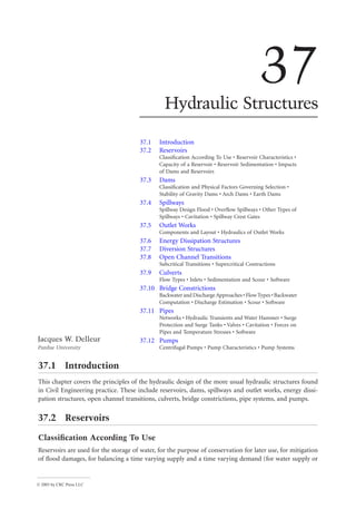 © 2003 by CRC Press LLC
37
Hydraulic Structures
37.1 Introduction
37.2 Reservoirs
Classification According To Use • Reservoir Characteristics •
Capacity of a Reservoir • Reservoir Sedimentation • Impacts
of Dams and Reservoirs
37.3 Dams
Classification and Physical Factors Governing Selection •
Stability of Gravity Dams • Arch Dams • Earth Dams
37.4 Spillways
Spillway Design Flood • Overflow Spillways • Other Types of
Spillways • Cavitation • Spillway Crest Gates
37.5 Outlet Works
Components and Layout • Hydraulics of Outlet Works
37.6 Energy Dissipation Structures
37.7 Diversion Structures
37.8 Open Channel Transitions
Subcritical Transitions • Supercritical Contractions
37.9 Culverts
Flow Types • Inlets • Sedimentation and Scour • Software
37.10 Bridge Constrictions
Backwater and DischargeApproaches • Flow Types • Backwater
Computation • Discharge Estimation • Scour • Software
37.11 Pipes
Networks • Hydraulic Transients and Water Hammer • Surge
Protection and Surge Tanks • Valves • Cavitation • Forces on
Pipes and Temperature Stresses • Software
37.12 Pumps
Centrifugal Pumps • Pump Characteristics • Pump Systems
37.1 Introduction
This chapter covers the principles of the hydraulic design of the more usual hydraulic structures found
in Civil Engineering practice. These include reservoirs, dams, spillways and outlet works, energy dissi-
pation structures, open channel transitions, culverts, bridge constrictions, pipe systems, and pumps.
37.2 Reservoirs
Classification According To Use
Reservoirs are used for the storage of water, for the purpose of conservation for later use, for mitigation
of flood damages, for balancing a time varying supply and a time varying demand (for water supply or
Jacques W. Delleur
Purdue University
 