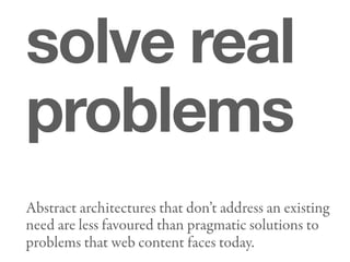 solve real
problems
Abstract architectures that don’t address an existing
need are less favoured than pragmatic solutions to
problems that web content faces today.
 