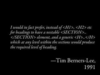 I would in fact prefer, instead of <H1>, <H2> etc
for headings to have a nestable <SECTION>..
</SECTION> element, and a generic <H>..</H>
which at any level within the sections would produce
the required level of heading.


                        —Tim Berners-Lee,
                                    1991
 
