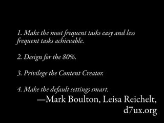 1. Make the most equent tasks easy and less
equent tasks achievable.

2. Design for the 80%.

3. Privilege the Content Creator.

4. Make the default settings smart.
       —Mark Boulton, Leisa Reichelt,
                            d7ux.org
 