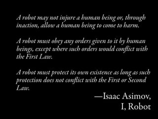 A robot may not injure a human being or, through
inaction, allow a human being to come to harm.

A robot must obey any orders given to it by human
beings, except where such orders would conﬂict with
the First Law.

A robot must protect its own existence as long as such
protection does not conﬂict with the First or Second
Law.
                               —Isaac Asimov,
                                     I, Robot
 