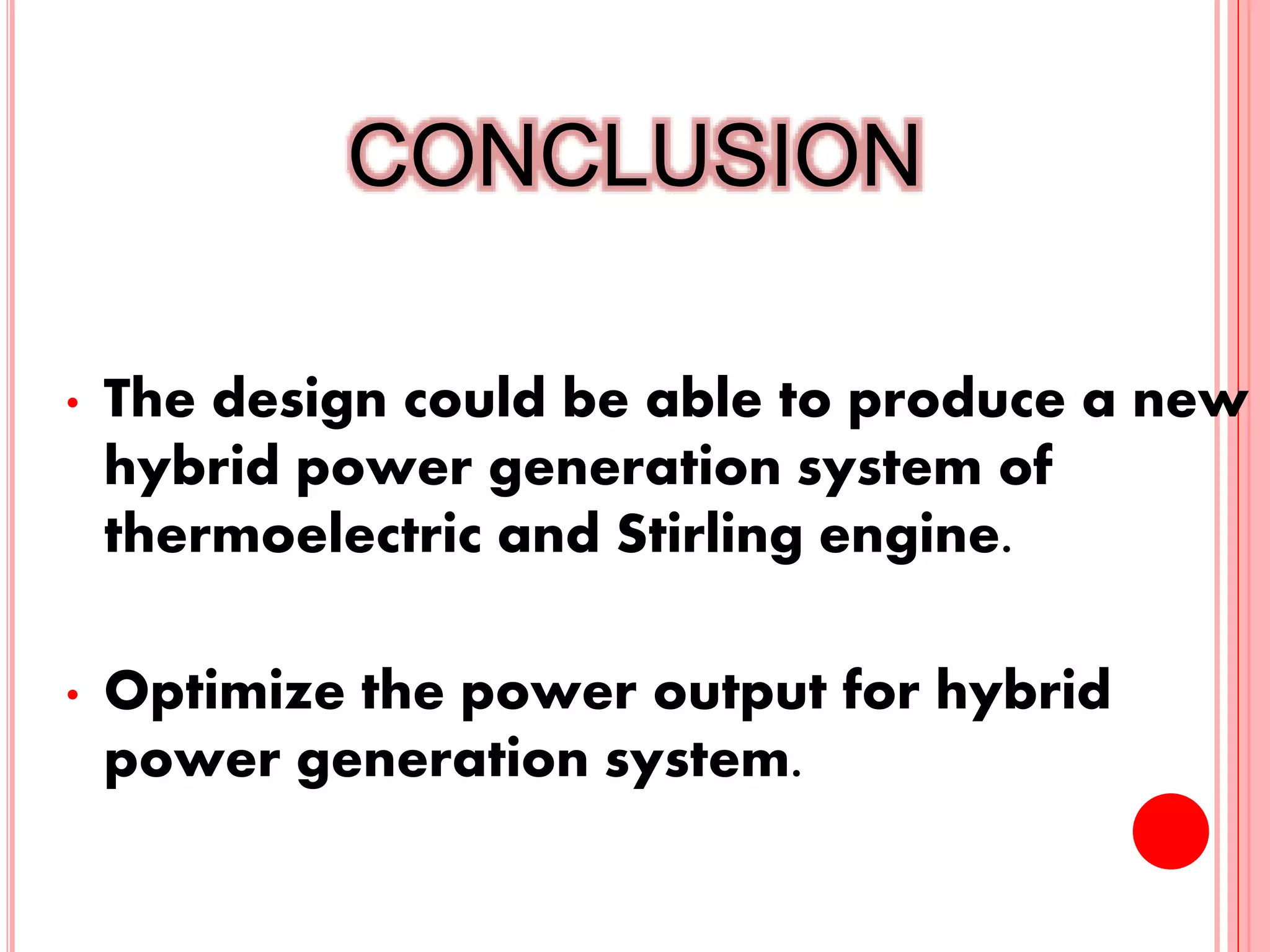 CONCLUSION
• The design could be able to produce a new
hybrid power generation system of
thermoelectric and Stirling engine.
• Optimize the power output for hybrid
power generation system.
22
 