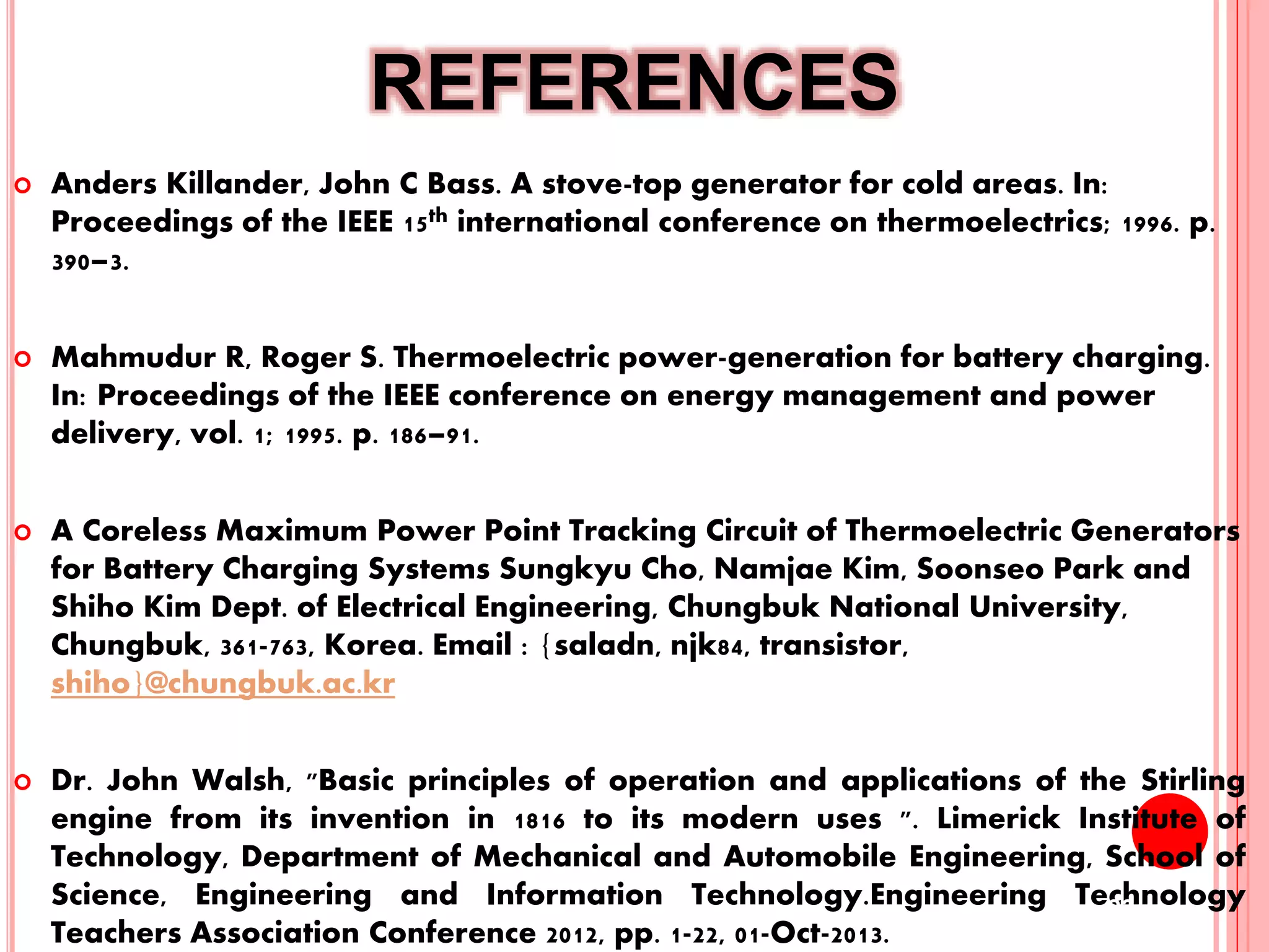 REFERENCES
 Anders Killander, John C Bass. A stove-top generator for cold areas. In:
Proceedings of the IEEE 15th international conference on thermoelectrics; 1996. p.
390–3.
 Mahmudur R, Roger S. Thermoelectric power-generation for battery charging.
In: Proceedings of the IEEE conference on energy management and power
delivery, vol. 1; 1995. p. 186–91.
 A Coreless Maximum Power Point Tracking Circuit of Thermoelectric Generators
for Battery Charging Systems Sungkyu Cho, Namjae Kim, Soonseo Park and
Shiho Kim Dept. of Electrical Engineering, Chungbuk National University,
Chungbuk, 361-763, Korea. Email : {saladn, njk84, transistor,
shiho}@chungbuk.ac.kr
 Dr. John Walsh, "Basic principles of operation and applications of the Stirling
engine from its invention in 1816 to its modern uses ". Limerick Institute of
Technology, Department of Mechanical and Automobile Engineering, School of
Science, Engineering and Information Technology.Engineering Technology
Teachers Association Conference 2012, pp. 1-22, 01-Oct-2013.
23
 