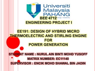 BEE 4712
ENGINEERING PROJECT I
EE191: DESIGN OF HYBRID MICRO
THERMOELECTRIC AND STIRLING ENGINE
FOR
POWER GENERATION
STUDENT NAME : NURUL AIN BINTI MOHD YUSOFF
MATRIX NUMBER: EC11140
SUPERVISOR : ENCIK MOHD SHAWAL BIN JADIN
1
 