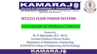 Unit-II DESIGN OF HYDRAULIC CIRCUITS
MT2351 FLUID POWER SYSTEMS
Prepared by:
Dr. P. Balasundar, M.E., Ph.D.,
Assistant Professor (Senior Scale),
Department of Mechatronics Engineering,
KAMARAJ College of Engineering and Technology.
 