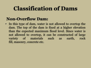 Classification of Dams
Non-Overflow Dam:
• In this type of dam, water is not allowed to overtop the
dam. The top of the da...