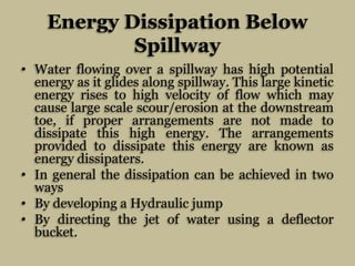 Energy Dissipation Below
Spillway
• Water flowing over a spillway has high potential
energy as it glides along spillway. T...