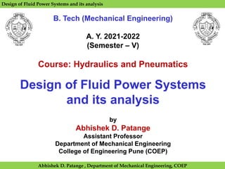 Design of Fluid Power Systems and its analysis
B. Tech (Mechanical Engineering)
A. Y. 2021-2022
(Semester – V)
Course: Hydraulics and Pneumatics
Design of Fluid Power Systems
and its analysis
by
Abhishek D. Patange
Assistant Professor
Department of Mechanical Engineering
College of Engineering Pune (COEP)
Abhishek D. Patange , Department of Mechanical Engineering, COEP
 