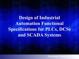 Design of Industrial 
Automation Functional 
Specifications for PLCs, DCSs 
and SCADA Systems 
Technology Training that Works 
 