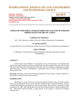 International Journal of Civil Engineering and Technology (IJCIET), ISSN 0976 – 6308 
(Print), ISSN 0976 – 6316(Online), Volume 5, Issue 8, August (2014), pp. 114-127 © IAEME 
INTERNATIONAL JOURNAL OF CIVIL ENGINEERING 
AND TECHNOLOGY (IJCIET) 
ISSN 0976 – 6308 (Print) 
ISSN 0976 – 6316(Online) 
Volume 5, Issue 8, August (2014), pp. 114-127 
© IAEME: www.iaeme.com/ijciet.asp 
Journal Impact Factor (2014): 7.9290 (Calculated by GISI) 
www.jifactor.com 
114 
 
IJCIET 
©IAEME 
DESIGN OF INDUSTRIAL STORAGE SHED AND ANALYSIS OF STRESSES 
PRODUCED ON FAILURE OF A JOINT 
SUBHRAKANT MOHAKUL 
B.E. + M.E. (Structures) Andhra University College of Engineering, Visakhapatnam 
Dr. SHAIK.YAJDANI 
Assistant Professor in Civil Engineering, Andhra University College of Engineering, Visakhapatnam 
ABHAY DHURDE 
Sr. Manager, Civil  Structural, Design  Engineering, Rashtriya Ispat Nigam Limited, 
Visakhapatnam 
ABSTRACT 
In this project work submitted, it is proposed to carry out the design of an industrial steel 
storage shed, and consideration of forces acting through the other members when one of the member 
fails, due to the failure of a connecting joint. This topic of work is decided as considering an accident 
which took place in R.I.N.L. Visakhapatnam, in November 2013, in which a Slag Yard collapsed, 
during a heavy rain. 
Keywords: Re-design of the storage shed using Staad-Pro V8i, joint failure, change in behavior of 
the member in which joint failure has occurred. 
INTRODUCTION 
This Project is a study of the forces acting in the adjacent members when one of the members 
failed, and calculating the excess stresses and ratios induced in these connected members. Also the 
moments and slenderness's produced are found and described. This structure is proposed to design 
according to IS : 800 - 2007 and the dead, live and the wind load analysis is done according to IS : 
875 - 1987 (Part-I, Part-II, Part-III). A major portion of the analysis is carried out in Bentley 
Staad.Pro V8i. 
 