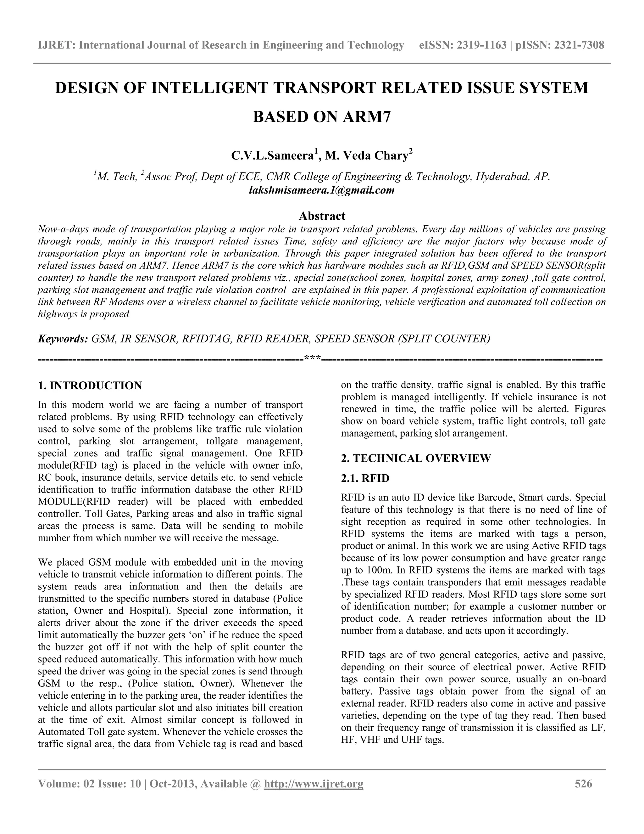 IJRET: International Journal of Research in Engineering and Technology eISSN: 2319-1163 | pISSN: 2321-7308
__________________________________________________________________________________________
Volume: 02 Issue: 10 | Oct-2013, Available @ http://www.ijret.org 526
DESIGN OF INTELLIGENT TRANSPORT RELATED ISSUE SYSTEM
BASED ON ARM7
C.V.L.Sameera1
, M. Veda Chary2
1
M. Tech, 2
Assoc Prof, Dept of ECE, CMR College of Engineering & Technology, Hyderabad, AP.
lakshmisameera.1@gmail.com
Abstract
Now-a-days mode of transportation playing a major role in transport related problems. Every day millions of vehicles are passing
through roads, mainly in this transport related issues Time, safety and efficiency are the major factors why because mode of
transportation plays an important role in urbanization. Through this paper integrated solution has been offered to the transport
related issues based on ARM7. Hence ARM7 is the core which has hardware modules such as RFID,GSM and SPEED SENSOR(split
counter) to handle the new transport related problems viz., special zone(school zones, hospital zones, army zones) ,toll gate control,
parking slot management and traffic rule violation control are explained in this paper. A professional exploitation of communication
link between RF Modems over a wireless channel to facilitate vehicle monitoring, vehicle verification and automated toll collection on
highways is proposed
Keywords: GSM, IR SENSOR, RFIDTAG, RFID READER, SPEED SENSOR (SPLIT COUNTER)
---------------------------------------------------------------------***-------------------------------------------------------------------------
1. INTRODUCTION
In this modern world we are facing a number of transport
related problems. By using RFID technology can effectively
used to solve some of the problems like traffic rule violation
control, parking slot arrangement, tollgate management,
special zones and traffic signal management. One RFID
module(RFID tag) is placed in the vehicle with owner info,
RC book, insurance details, service details etc. to send vehicle
identification to traffic information database the other RFID
MODULE(RFID reader) will be placed with embedded
controller. Toll Gates, Parking areas and also in traffic signal
areas the process is same. Data will be sending to mobile
number from which number we will receive the message.
We placed GSM module with embedded unit in the moving
vehicle to transmit vehicle information to different points. The
system reads area information and then the details are
transmitted to the specific numbers stored in database (Police
station, Owner and Hospital). Special zone information, it
alerts driver about the zone if the driver exceeds the speed
limit automatically the buzzer gets „on‟ if he reduce the speed
the buzzer got off if not with the help of split counter the
speed reduced automatically. This information with how much
speed the driver was going in the special zones is send through
GSM to the resp., (Police station, Owner). Whenever the
vehicle entering in to the parking area, the reader identifies the
vehicle and allots particular slot and also initiates bill creation
at the time of exit. Almost similar concept is followed in
Automated Toll gate system. Whenever the vehicle crosses the
traffic signal area, the data from Vehicle tag is read and based
on the traffic density, traffic signal is enabled. By this traffic
problem is managed intelligently. If vehicle insurance is not
renewed in time, the traffic police will be alerted. Figures
show on board vehicle system, traffic light controls, toll gate
management, parking slot arrangement.
2. TECHNICAL OVERVIEW
2.1. RFID
RFID is an auto ID device like Barcode, Smart cards. Special
feature of this technology is that there is no need of line of
sight reception as required in some other technologies. In
RFID systems the items are marked with tags a person,
product or animal. In this work we are using Active RFID tags
because of its low power consumption and have greater range
up to 100m. In RFID systems the items are marked with tags
.These tags contain transponders that emit messages readable
by specialized RFID readers. Most RFID tags store some sort
of identification number; for example a customer number or
product code. A reader retrieves information about the ID
number from a database, and acts upon it accordingly.
RFID tags are of two general categories, active and passive,
depending on their source of electrical power. Active RFID
tags contain their own power source, usually an on-board
battery. Passive tags obtain power from the signal of an
external reader. RFID readers also come in active and passive
varieties, depending on the type of tag they read. Then based
on their frequency range of transmission it is classified as LF,
HF, VHF and UHF tags.
 