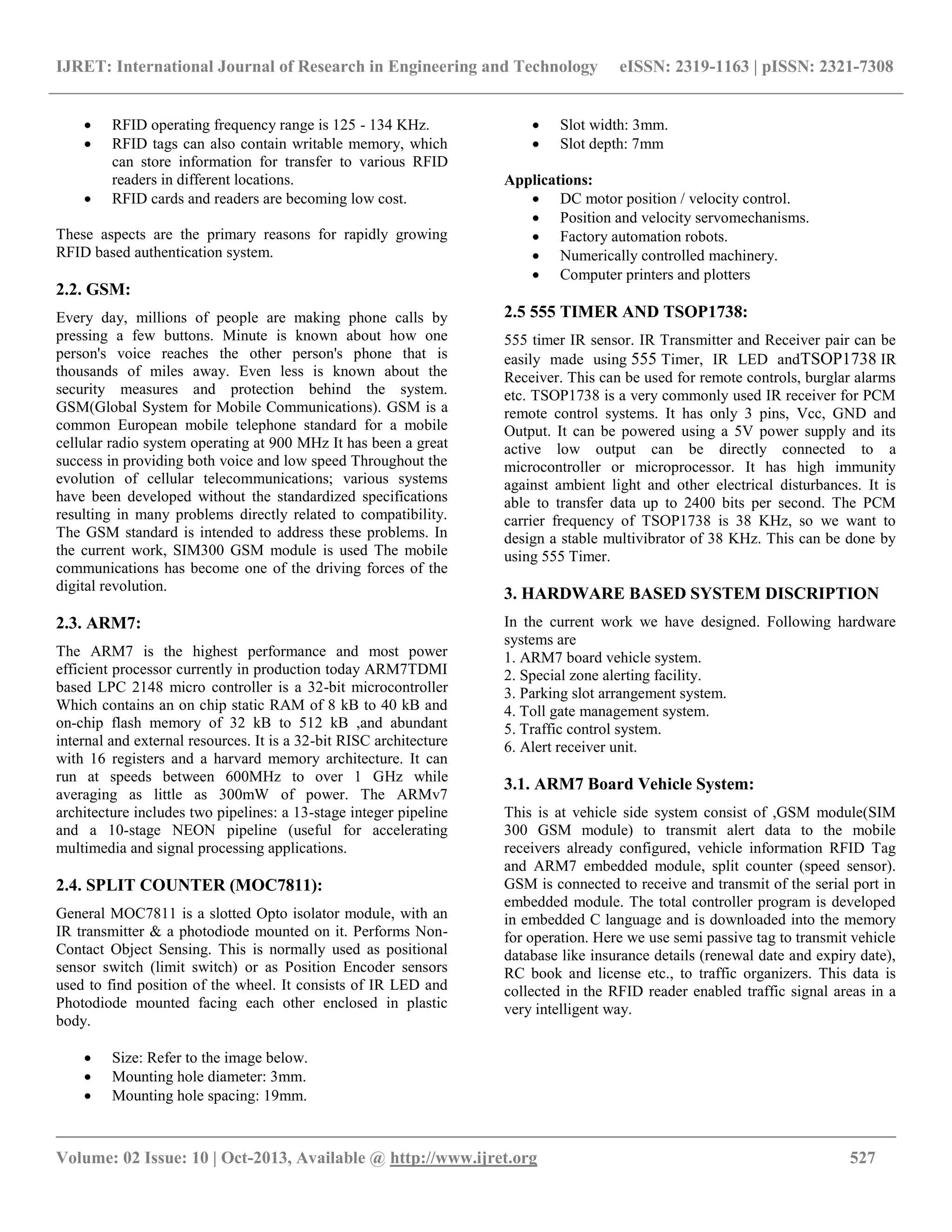 IJRET: International Journal of Research in Engineering and Technology eISSN: 2319-1163 | pISSN: 2321-7308
__________________________________________________________________________________________
Volume: 02 Issue: 10 | Oct-2013, Available @ http://www.ijret.org 527
 RFID operating frequency range is 125 - 134 KHz.
 RFID tags can also contain writable memory, which
can store information for transfer to various RFID
readers in different locations.
 RFID cards and readers are becoming low cost.
These aspects are the primary reasons for rapidly growing
RFID based authentication system.
2.2. GSM:
Every day, millions of people are making phone calls by
pressing a few buttons. Minute is known about how one
person's voice reaches the other person's phone that is
thousands of miles away. Even less is known about the
security measures and protection behind the system.
GSM(Global System for Mobile Communications). GSM is a
common European mobile telephone standard for a mobile
cellular radio system operating at 900 MHz It has been a great
success in providing both voice and low speed Throughout the
evolution of cellular telecommunications; various systems
have been developed without the standardized specifications
resulting in many problems directly related to compatibility.
The GSM standard is intended to address these problems. In
the current work, SIM300 GSM module is used The mobile
communications has become one of the driving forces of the
digital revolution.
2.3. ARM7:
The ARM7 is the highest performance and most power
efficient processor currently in production today ARM7TDMI
based LPC 2148 micro controller is a 32-bit microcontroller
Which contains an on chip static RAM of 8 kB to 40 kB and
on-chip flash memory of 32 kB to 512 kB ,and abundant
internal and external resources. It is a 32-bit RISC architecture
with 16 registers and a harvard memory architecture. It can
run at speeds between 600MHz to over 1 GHz while
averaging as little as 300mW of power. The ARMv7
architecture includes two pipelines: a 13-stage integer pipeline
and a 10-stage NEON pipeline (useful for accelerating
multimedia and signal processing applications.
2.4. SPLIT COUNTER (MOC7811):
General MOC7811 is a slotted Opto isolator module, with an
IR transmitter & a photodiode mounted on it. Performs Non-
Contact Object Sensing. This is normally used as positional
sensor switch (limit switch) or as Position Encoder sensors
used to find position of the wheel. It consists of IR LED and
Photodiode mounted facing each other enclosed in plastic
body.
 Size: Refer to the image below.
 Mounting hole diameter: 3mm.
 Mounting hole spacing: 19mm.
 Slot width: 3mm.
 Slot depth: 7mm
Applications:
 DC motor position / velocity control.
 Position and velocity servomechanisms.
 Factory automation robots.
 Numerically controlled machinery.
 Computer printers and plotters
2.5 555 TIMER AND TSOP1738:
555 timer IR sensor. IR Transmitter and Receiver pair can be
easily made using 555 Timer, IR LED andTSOP1738 IR
Receiver. This can be used for remote controls, burglar alarms
etc. TSOP1738 is a very commonly used IR receiver for PCM
remote control systems. It has only 3 pins, Vcc, GND and
Output. It can be powered using a 5V power supply and its
active low output can be directly connected to a
microcontroller or microprocessor. It has high immunity
against ambient light and other electrical disturbances. It is
able to transfer data up to 2400 bits per second. The PCM
carrier frequency of TSOP1738 is 38 KHz, so we want to
design a stable multivibrator of 38 KHz. This can be done by
using 555 Timer.
3. HARDWARE BASED SYSTEM DISCRIPTION
In the current work we have designed. Following hardware
systems are
1. ARM7 board vehicle system.
2. Special zone alerting facility.
3. Parking slot arrangement system.
4. Toll gate management system.
5. Traffic control system.
6. Alert receiver unit.
3.1. ARM7 Board Vehicle System:
This is at vehicle side system consist of ,GSM module(SIM
300 GSM module) to transmit alert data to the mobile
receivers already configured, vehicle information RFID Tag
and ARM7 embedded module, split counter (speed sensor).
GSM is connected to receive and transmit of the serial port in
embedded module. The total controller program is developed
in embedded C language and is downloaded into the memory
for operation. Here we use semi passive tag to transmit vehicle
database like insurance details (renewal date and expiry date),
RC book and license etc., to traffic organizers. This data is
collected in the RFID reader enabled traffic signal areas in a
very intelligent way.
 