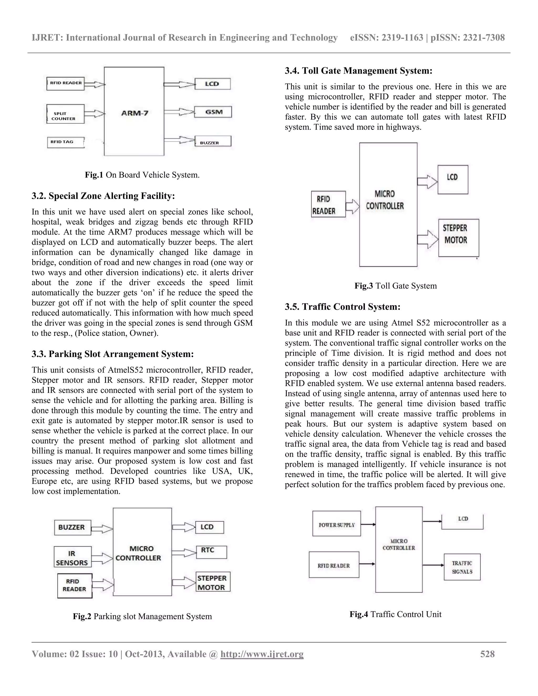 IJRET: International Journal of Research in Engineering and Technology eISSN: 2319-1163 | pISSN: 2321-7308
__________________________________________________________________________________________
Volume: 02 Issue: 10 | Oct-2013, Available @ http://www.ijret.org 528
Fig.1 On Board Vehicle System.
3.2. Special Zone Alerting Facility:
In this unit we have used alert on special zones like school,
hospital, weak bridges and zigzag bends etc through RFID
module. At the time ARM7 produces message which will be
displayed on LCD and automatically buzzer beeps. The alert
information can be dynamically changed like damage in
bridge, condition of road and new changes in road (one way or
two ways and other diversion indications) etc. it alerts driver
about the zone if the driver exceeds the speed limit
automatically the buzzer gets „on‟ if he reduce the speed the
buzzer got off if not with the help of split counter the speed
reduced automatically. This information with how much speed
the driver was going in the special zones is send through GSM
to the resp., (Police station, Owner).
3.3. Parking Slot Arrangement System:
This unit consists of AtmelS52 microcontroller, RFID reader,
Stepper motor and IR sensors. RFID reader, Stepper motor
and IR sensors are connected with serial port of the system to
sense the vehicle and for allotting the parking area. Billing is
done through this module by counting the time. The entry and
exit gate is automated by stepper motor.IR sensor is used to
sense whether the vehicle is parked at the correct place. In our
country the present method of parking slot allotment and
billing is manual. It requires manpower and some times billing
issues may arise. Our proposed system is low cost and fast
processing method. Developed countries like USA, UK,
Europe etc, are using RFID based systems, but we propose
low cost implementation.
Fig.2 Parking slot Management System
3.4. Toll Gate Management System:
This unit is similar to the previous one. Here in this we are
using microcontroller, RFID reader and stepper motor. The
vehicle number is identified by the reader and bill is generated
faster. By this we can automate toll gates with latest RFID
system. Time saved more in highways.
Fig.3 Toll Gate System
3.5. Traffic Control System:
In this module we are using Atmel S52 microcontroller as a
base unit and RFID reader is connected with serial port of the
system. The conventional traffic signal controller works on the
principle of Time division. It is rigid method and does not
consider traffic density in a particular direction. Here we are
proposing a low cost modified adaptive architecture with
RFID enabled system. We use external antenna based readers.
Instead of using single antenna, array of antennas used here to
give better results. The general time division based traffic
signal management will create massive traffic problems in
peak hours. But our system is adaptive system based on
vehicle density calculation. Whenever the vehicle crosses the
traffic signal area, the data from Vehicle tag is read and based
on the traffic density, traffic signal is enabled. By this traffic
problem is managed intelligently. If vehicle insurance is not
renewed in time, the traffic police will be alerted. It will give
perfect solution for the traffics problem faced by previous one.
Fig.4 Traffic Control Unit
 