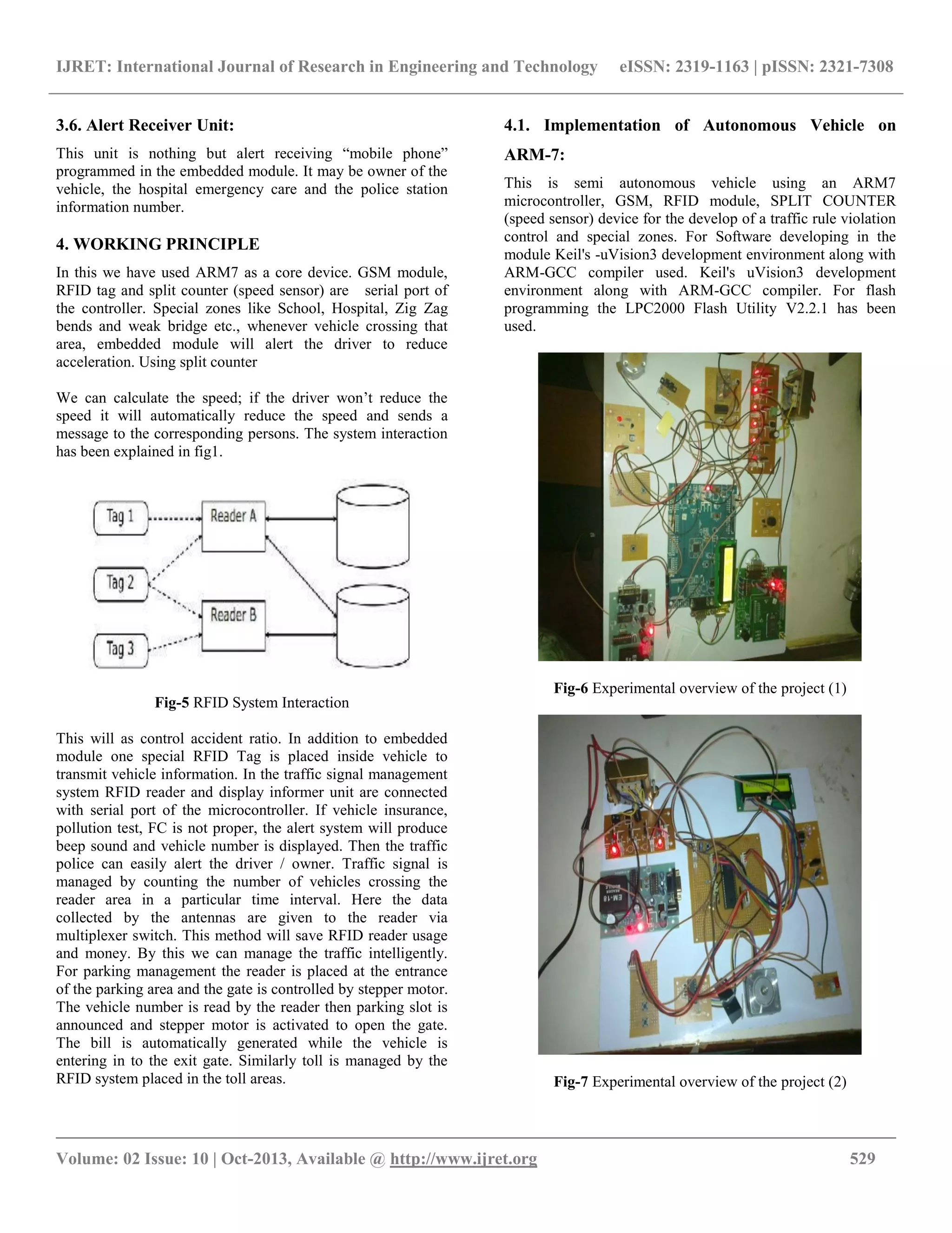 IJRET: International Journal of Research in Engineering and Technology eISSN: 2319-1163 | pISSN: 2321-7308
__________________________________________________________________________________________
Volume: 02 Issue: 10 | Oct-2013, Available @ http://www.ijret.org 529
3.6. Alert Receiver Unit:
This unit is nothing but alert receiving “mobile phone”
programmed in the embedded module. It may be owner of the
vehicle, the hospital emergency care and the police station
information number.
4. WORKING PRINCIPLE
In this we have used ARM7 as a core device. GSM module,
RFID tag and split counter (speed sensor) are serial port of
the controller. Special zones like School, Hospital, Zig Zag
bends and weak bridge etc., whenever vehicle crossing that
area, embedded module will alert the driver to reduce
acceleration. Using split counter
We can calculate the speed; if the driver won‟t reduce the
speed it will automatically reduce the speed and sends a
message to the corresponding persons. The system interaction
has been explained in fig1.
Fig-5 RFID System Interaction
This will as control accident ratio. In addition to embedded
module one special RFID Tag is placed inside vehicle to
transmit vehicle information. In the traffic signal management
system RFID reader and display informer unit are connected
with serial port of the microcontroller. If vehicle insurance,
pollution test, FC is not proper, the alert system will produce
beep sound and vehicle number is displayed. Then the traffic
police can easily alert the driver / owner. Traffic signal is
managed by counting the number of vehicles crossing the
reader area in a particular time interval. Here the data
collected by the antennas are given to the reader via
multiplexer switch. This method will save RFID reader usage
and money. By this we can manage the traffic intelligently.
For parking management the reader is placed at the entrance
of the parking area and the gate is controlled by stepper motor.
The vehicle number is read by the reader then parking slot is
announced and stepper motor is activated to open the gate.
The bill is automatically generated while the vehicle is
entering in to the exit gate. Similarly toll is managed by the
RFID system placed in the toll areas.
4.1. Implementation of Autonomous Vehicle on
ARM-7:
This is semi autonomous vehicle using an ARM7
microcontroller, GSM, RFID module, SPLIT COUNTER
(speed sensor) device for the develop of a traffic rule violation
control and special zones. For Software developing in the
module Keil's -uVision3 development environment along with
ARM-GCC compiler used. Keil's uVision3 development
environment along with ARM-GCC compiler. For flash
programming the LPC2000 Flash Utility V2.2.1 has been
used.
Fig-6 Experimental overview of the project (1)
Fig-7 Experimental overview of the project (2)
 