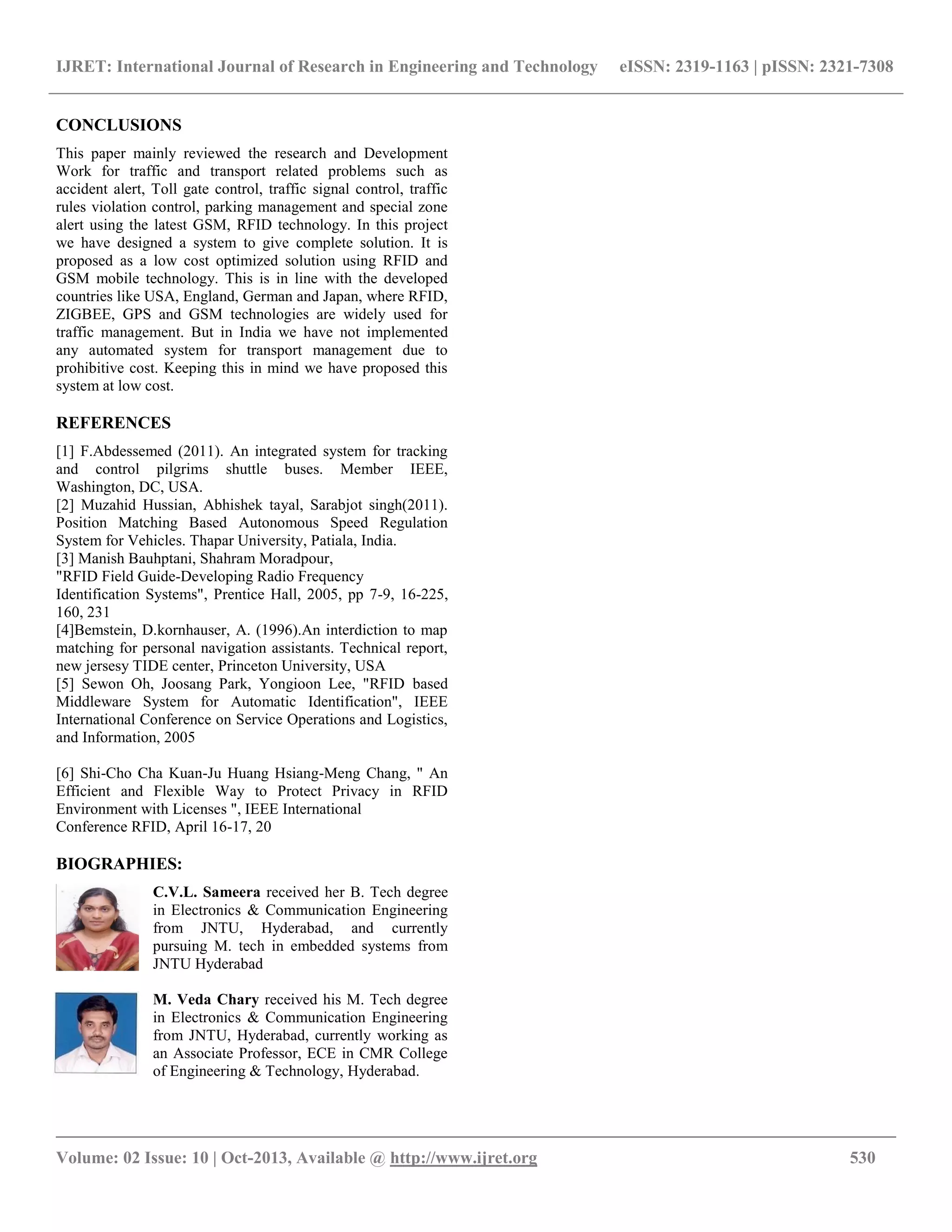 IJRET: International Journal of Research in Engineering and Technology eISSN: 2319-1163 | pISSN: 2321-7308
__________________________________________________________________________________________
Volume: 02 Issue: 10 | Oct-2013, Available @ http://www.ijret.org 530
CONCLUSIONS
This paper mainly reviewed the research and Development
Work for traffic and transport related problems such as
accident alert, Toll gate control, traffic signal control, traffic
rules violation control, parking management and special zone
alert using the latest GSM, RFID technology. In this project
we have designed a system to give complete solution. It is
proposed as a low cost optimized solution using RFID and
GSM mobile technology. This is in line with the developed
countries like USA, England, German and Japan, where RFID,
ZIGBEE, GPS and GSM technologies are widely used for
traffic management. But in India we have not implemented
any automated system for transport management due to
prohibitive cost. Keeping this in mind we have proposed this
system at low cost.
REFERENCES
[1] F.Abdessemed (2011). An integrated system for tracking
and control pilgrims shuttle buses. Member IEEE,
Washington, DC, USA.
[2] Muzahid Hussian, Abhishek tayal, Sarabjot singh(2011).
Position Matching Based Autonomous Speed Regulation
System for Vehicles. Thapar University, Patiala, India.
[3] Manish Bauhptani, Shahram Moradpour,
"RFID Field Guide-Developing Radio Frequency
Identification Systems", Prentice Hall, 2005, pp 7-9, 16-225,
160, 231
[4]Bemstein, D.kornhauser, A. (1996).An interdiction to map
matching for personal navigation assistants. Technical report,
new jersesy TIDE center, Princeton University, USA
[5] Sewon Oh, Joosang Park, Yongioon Lee, "RFID based
Middleware System for Automatic Identification", IEEE
International Conference on Service Operations and Logistics,
and Information, 2005
[6] Shi-Cho Cha Kuan-Ju Huang Hsiang-Meng Chang, " An
Efficient and Flexible Way to Protect Privacy in RFID
Environment with Licenses ", IEEE International
Conference RFID, April 16-17, 20
BIOGRAPHIES:
C.V.L. Sameera received her B. Tech degree
in Electronics & Communication Engineering
from JNTU, Hyderabad, and currently
pursuing M. tech in embedded systems from
JNTU Hyderabad
M. Veda Chary received his M. Tech degree
in Electronics & Communication Engineering
from JNTU, Hyderabad, currently working as
an Associate Professor, ECE in CMR College
of Engineering & Technology, Hyderabad.
 