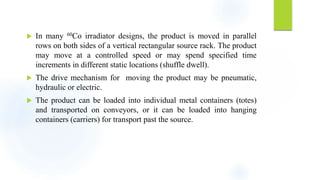  In many 60Co irradiator designs, the product is moved in parallel
rows on both sides of a vertical rectangular source rack. The product
may move at a controlled speed or may spend specified time
increments in different static locations (shuffle dwell).
 The drive mechanism for moving the product may be pneumatic,
hydraulic or electric.
 The product can be loaded into individual metal containers (totes)
and transported on conveyors, or it can be loaded into hanging
containers (carriers) for transport past the source.
 