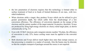  the low penetration of electrons requires that this technology is limited either to
surface treatment of food or to foods of limited thickness (8 cm max., with two-
sided irradiation).
 When electrons strike a target, they produce X-rays which can be utilized to give
greater penetration depth, but which suffer from the disadvantage of a low
conversion efficiency. The efficiency of conversion depends on the energy of the
electrons and the atomic number of the target material. In practice, therefore, X-rays
are produced by firing high-energy electrons at a heavy metal target plate, as shown
schematically in Fig. 5.8.
 Even with 10 MeV electrons and a tungsten (atomic number 74) plate, the efficiency
of conversion is only 32%, hence cooling water must be applied to the converter
plate.
 Both electrons and X-rays deliver much higher dose rates than isotope sources, so
that processing is complete in a matter of seconds. Also the beams may be directed,
so that the complex transport of packages around the source is not required.
 