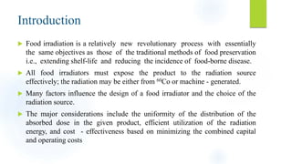 Introduction
 Food irradiation is a relatively new revolutionary process with essentially
the same objectives as those of the traditional methods of food preservation
i.e., extending shelf-life and reducing the incidence of food-borne disease.
 All food irradiators must expose the product to the radiation source
effectively; the radiation may be either from 60Co or machine - generated.
 Many factors influence the design of a food irradiator and the choice of the
radiation source.
 The major considerations include the uniformity of the distribution of the
absorbed dose in the given product, efficient utilization of the radiation
energy, and cost - effectiveness based on minimizing the combined capital
and operating costs
 