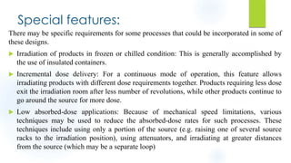 Special features:
There may be specific requirements for some processes that could be incorporated in some of
these designs.
 Irradiation of products in frozen or chilled condition: This is generally accomplished by
the use of insulated containers.
 Incremental dose delivery: For a continuous mode of operation, this feature allows
irradiating products with different dose requirements together. Products requiring less dose
exit the irradiation room after less number of revolutions, while other products continue to
go around the source for more dose.
 Low absorbed-dose applications: Because of mechanical speed limitations, various
techniques may be used to reduce the absorbed-dose rates for such processes. These
techniques include using only a portion of the source (e.g. raising one of several source
racks to the irradiation position), using attenuators, and irradiating at greater distances
from the source (which may be a separate loop)
 