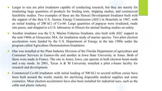  Larger in size are pilot irradiators capable of conducting research, but they are mainly for
irradiating large quantities of products for feeding tests, shipping studies, and commercial
feasibility studies. Two examples of these are the Hawaii Development Irradiator built with
the support of the then U.S. Atomic Energy Commission (AEC) in Honolulu in 1967, with
an initial loading of 200 kCi of Co-60. Large quantities of papayas were irradiated, made
into puree, and shipped to a U.S. laboratory in Illinois for animal feeding studies on safety.
 Another irradiator was the U.S. Marine Fisheries Irradiator, also built with AEC support in
the mid-1960s at Gloucester, MA, for irradiation study of marine species. Two pilot electron
accelerators were funded by the U.S. Department of Energy in the late 1980s under the
program called Agriculture Demonstration Irradiators.
 One was installed at the Plant Industry Division of the Florida Department of agriculture and
Consumer Services in Gainesville and another at Iowa State University in Ames. Both of
these were made in France. The one in Ames, Iowa, can operate in both electron beam mode
and x-ray mode. In 2001, Texas A & M University installed a pilot e-beam facility for
research and development.
 Commercial Co-60 irradiators with initial loading of 500 kCi to several million curies have
been built around the world, mainly for sterilizing disposable medical supplies and some
cosmetics. Most electron accelerators have also been installed for industrial uses, such as the
cable and plastic industry
 