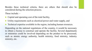 Besides these technical criteria, there are others that should also be
considered during the selection process.
These include: –
 Capital and operating cost of the total facility,
 Utility requirements such as electrical power and water supply, and
 Technical expertise available in the region, including human resources.
Depending on the national regulations of the country, it would be necessary
to obtain a license to construct and operate the facility. Several departments
or ministries could be involved depending on the product to be processed,
such as atomic energy authority, health ministry, food ministry, industry
ministry, etc.
 