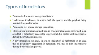 Types of Irradiators
 Panoramic dry source storage irradiators
 Underwater irradiators, in which both the source and the product being
irradiated are under water.
 Panoramic wet source storage irradiators.
 Electron beam irradiation facilities, in which irradiation is performed in an
area that is potentially accessible to personnel, but that is kept inaccessible
during the irradiation process.
 X ray irradiation facilities, in which irradiation is performed in an area
that is potentially accessible to personnel, but that is kept inaccessible
during the irradiation process.
 