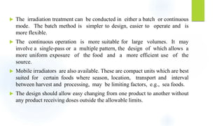  The irradiation treatment can be conducted in either a batch or continuous
mode. The batch method is simpler to design, easier to operate and is
more flexible.
 The continuous operation is more suitable for large volumes. It may
involve a single-pass or a multiple pattern, the design of which allows a
more uniform exposure of the food and a more efficient use of the
source.
 Mobile irradiators are also available. These are compact units which are best
suited for certain foods where season, location, transport and interval
between harvest and processing, may be limiting factors, e.g., sea foods.
 The design should allow easy changing from one product to another without
any product receiving doses outside the allowable limits.
 
