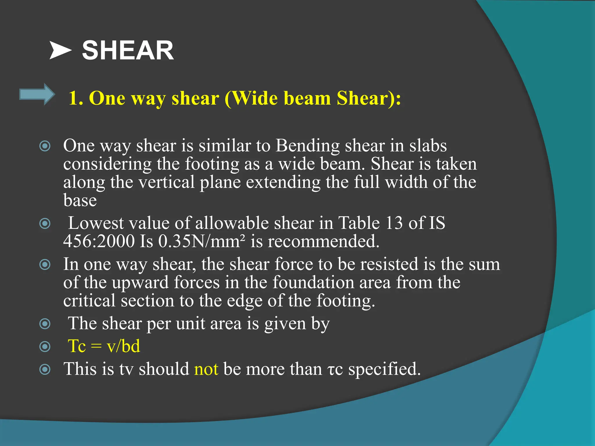 ➤ SHEAR
1. One way shear (Wide beam Shear):
 One way shear is similar to Bending shear in slabs
considering the footing as a wide beam. Shear is taken
along the vertical plane extending the full width of the
base
 Lowest value of allowable shear in Table 13 of IS
456:2000 Is 0.35N/mm² is recommended.
 In one way shear, the shear force to be resisted is the sum
of the upward forces in the foundation area from the
critical section to the edge of the footing.
 The shear per unit area is given by
 Tc = v/bd
 This is tv should not be more than τc specified.
 
