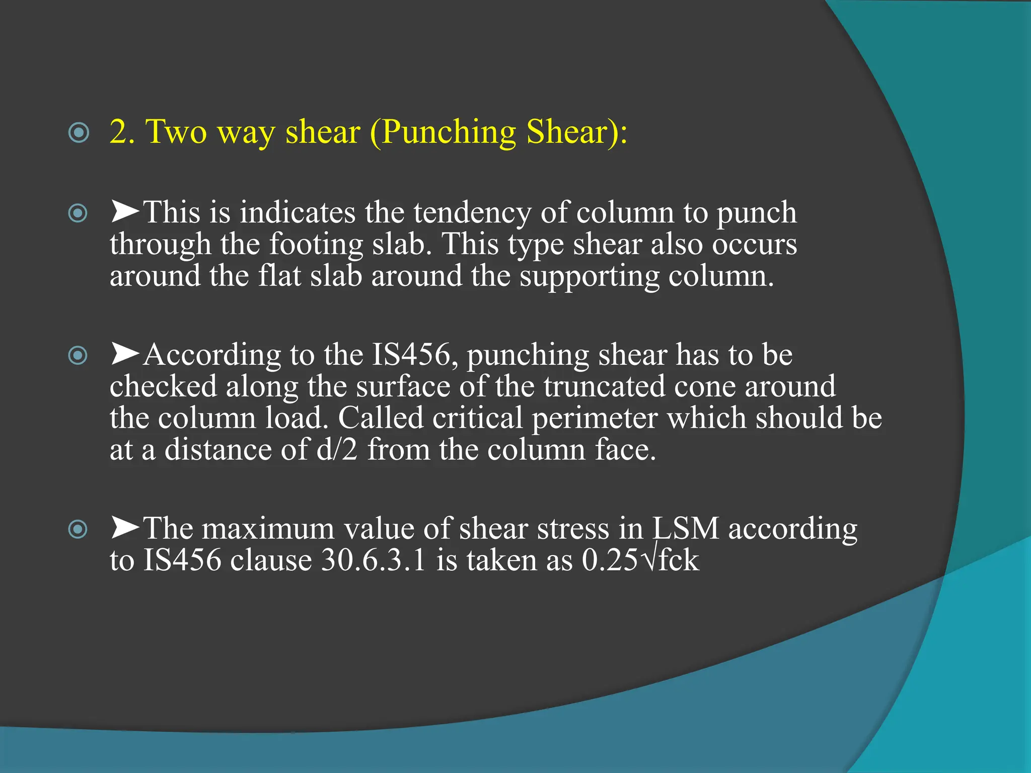  2. Two way shear (Punching Shear):
 ➤This is indicates the tendency of column to punch
through the footing slab. This type shear also occurs
around the flat slab around the supporting column.
 ➤According to the IS456, punching shear has to be
checked along the surface of the truncated cone around
the column load. Called critical perimeter which should be
at a distance of d/2 from the column face.
 ➤The maximum value of shear stress in LSM according
to IS456 clause 30.6.3.1 is taken as 0.25√fck
 