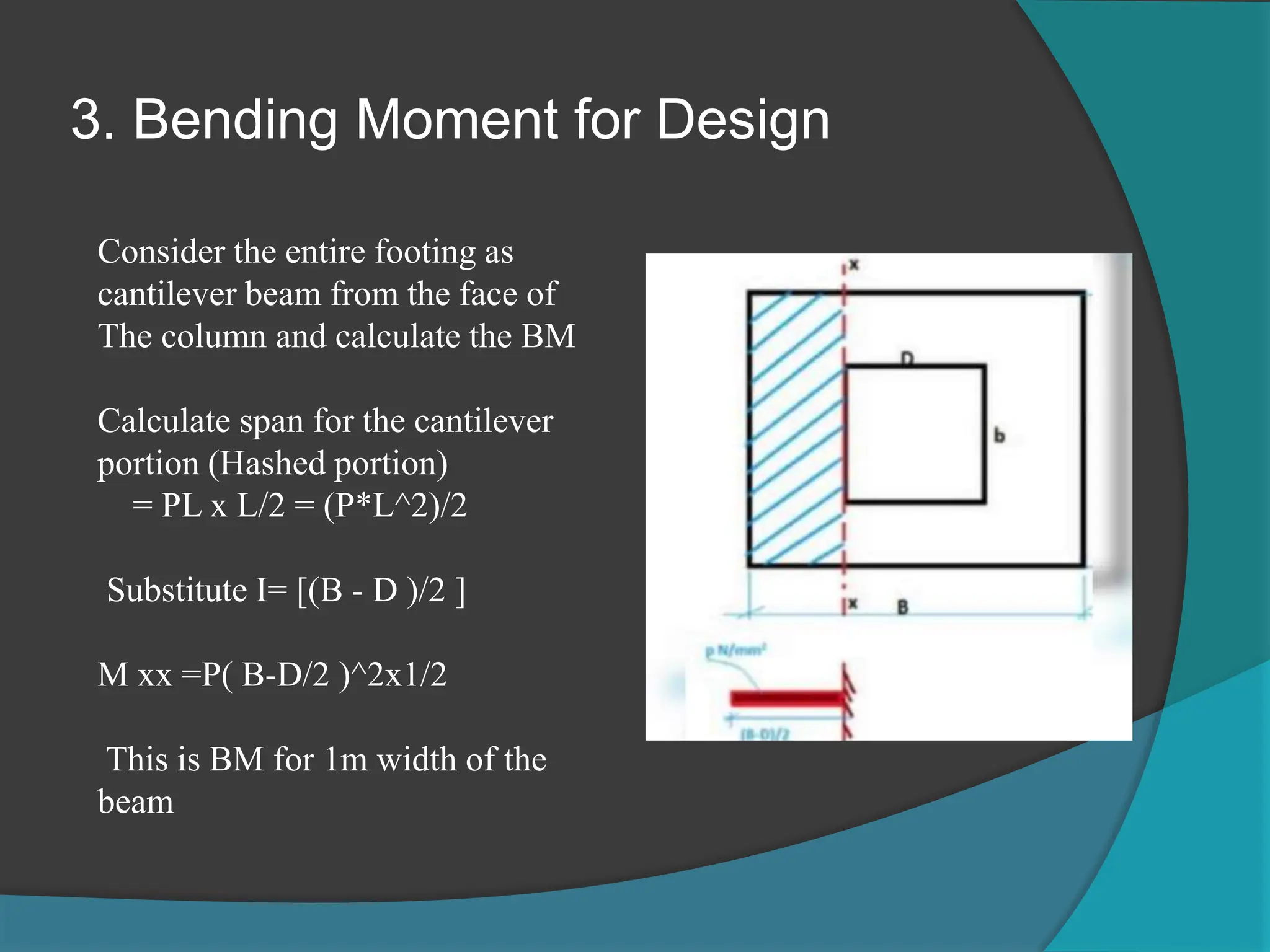 3. Bending Moment for Design
Consider the entire footing as
cantilever beam from the face of
The column and calculate the BM
Calculate span for the cantilever
portion (Hashed portion)
= PL x L/2 = (P*L^2)/2
Substitute I= [(B - D )/2 ]
M xx =P( B-D/2 )^2x1/2
This is BM for 1m width of the
beam
 