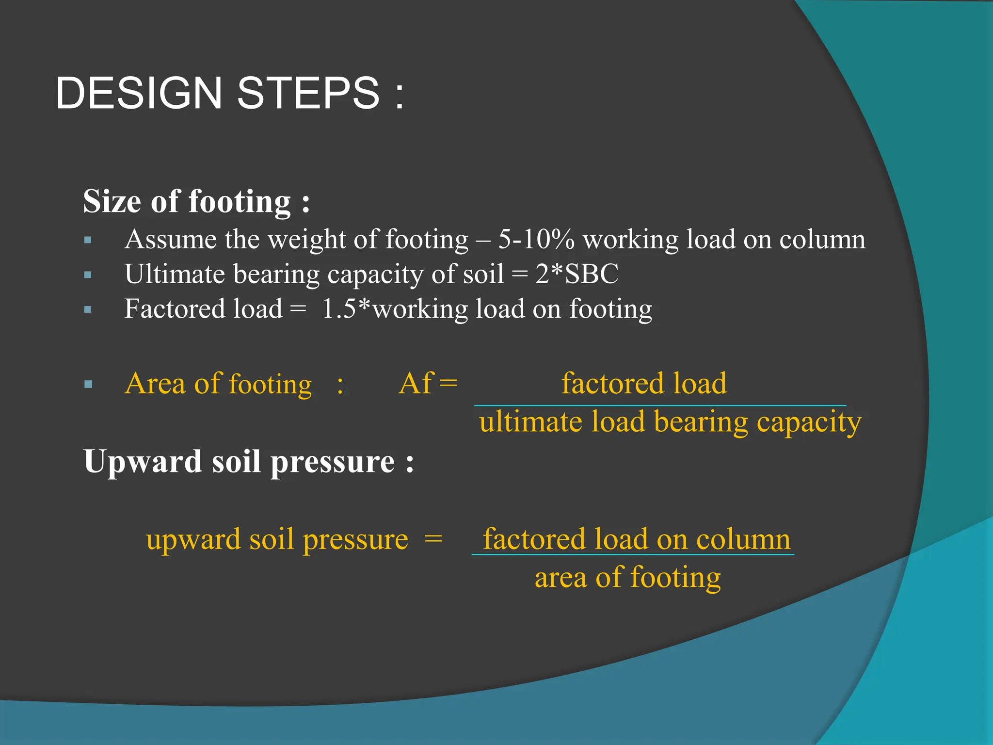 DESIGN STEPS :
Size of footing :
 Assume the weight of footing – 5-10% working load on column
 Ultimate bearing capacity of soil = 2*SBC
 Factored load = 1.5*working load on footing
 Area of footing : Af = factored load
ultimate load bearing capacity
Upward soil pressure :
upward soil pressure = factored load on column
area of footing
 
