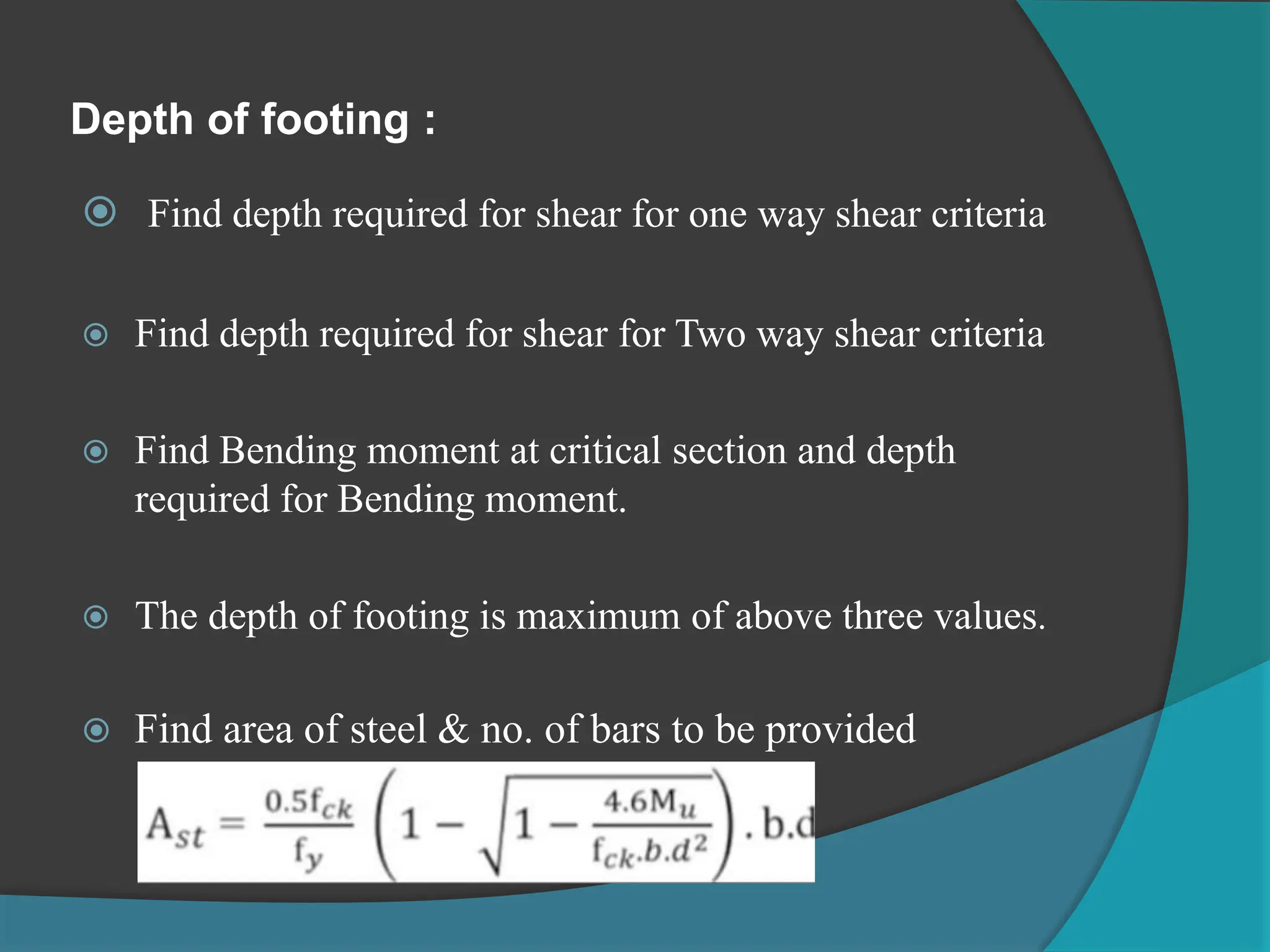 Depth of footing :
 Find depth required for shear for one way shear criteria
 Find depth required for shear for Two way shear criteria
 Find Bending moment at critical section and depth
required for Bending moment.
 The depth of footing is maximum of above three values.
 Find area of steel & no. of bars to be provided
 
