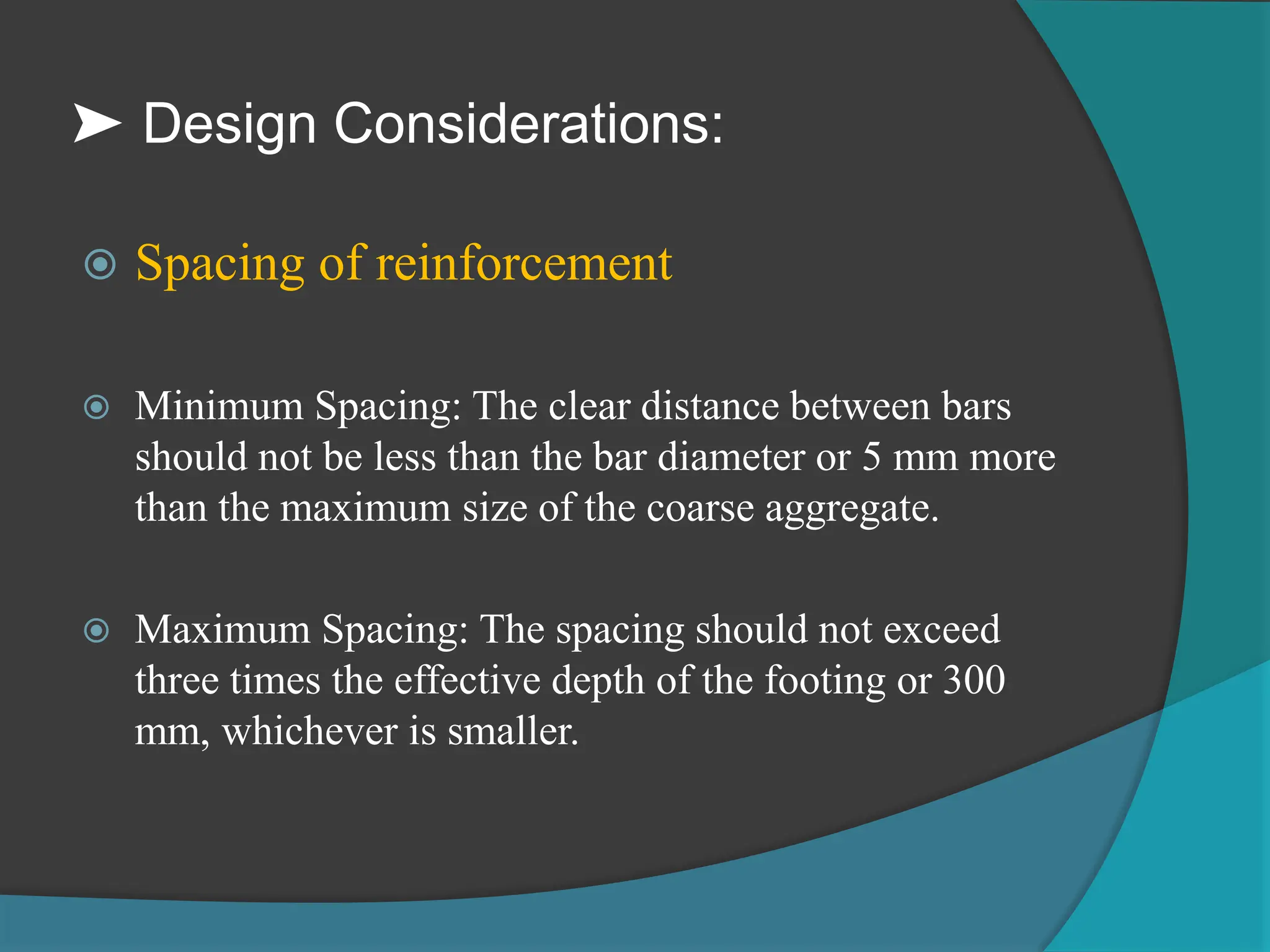 ➤ Design Considerations:
 Spacing of reinforcement
 Minimum Spacing: The clear distance between bars
should not be less than the bar diameter or 5 mm more
than the maximum size of the coarse aggregate.
 Maximum Spacing: The spacing should not exceed
three times the effective depth of the footing or 300
mm, whichever is smaller.
 