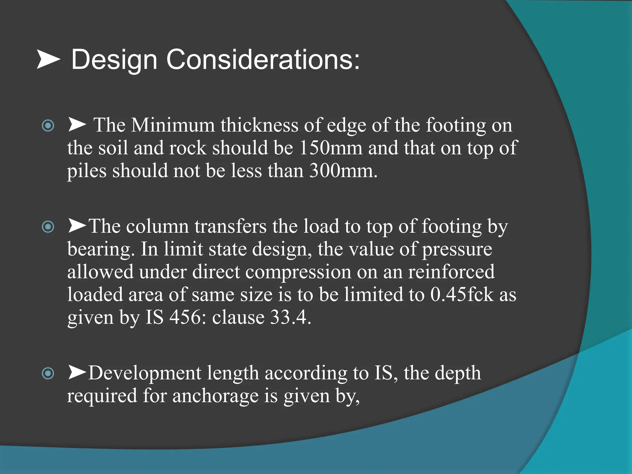 ➤ Design Considerations:
 ➤ The Minimum thickness of edge of the footing on
the soil and rock should be 150mm and that on top of
piles should not be less than 300mm.
 ➤The column transfers the load to top of footing by
bearing. In limit state design, the value of pressure
allowed under direct compression on an reinforced
loaded area of same size is to be limited to 0.45fck as
given by IS 456: clause 33.4.
 ➤Development length according to IS, the depth
required for anchorage is given by,
 