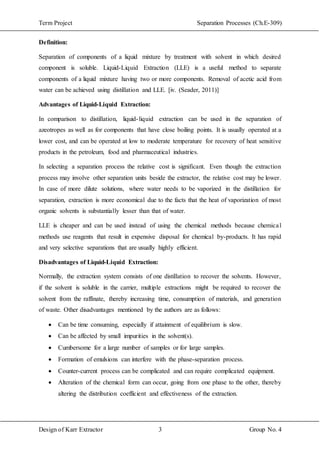 Term Project Separation Processes (Ch.E-309)
Design of Karr Extractor 3 Group No. 4
Definition:
Separation of components of a liquid mixture by treatment with solvent in which desired
component is soluble. Liquid-Liquid Extraction (LLE) is a useful method to separate
components of a liquid mixture having two or more components. Removal of acetic acid from
water can be achieved using distillation and LLE. [iv. (Seader, 2011)]
Advantages of Liquid-Liquid Extraction:
In comparison to distillation, liquid-liquid extraction can be used in the separation of
azeotropes as well as for components that have close boiling points. It is usually operated at a
lower cost, and can be operated at low to moderate temperature for recovery of heat sensitive
products in the petroleum, food and pharmaceutical industries.
In selecting a separation process the relative cost is significant. Even though the extraction
process may involve other separation units beside the extractor, the relative cost may be lower.
In case of more dilute solutions, where water needs to be vaporized in the distillation for
separation, extraction is more economical due to the facts that the heat of vaporization of most
organic solvents is substantially lesser than that of water.
LLE is cheaper and can be used instead of using the chemical methods because chemical
methods use reagents that result in expensive disposal for chemical by-products. It has rapid
and very selective separations that are usually highly efficient.
Disadvantages of Liquid-Liquid Extraction:
Normally, the extraction system consists of one distillation to recover the solvents. However,
if the solvent is soluble in the carrier, multiple extractions might be required to recover the
solvent from the raffinate, thereby increasing time, consumption of materials, and generation
of waste. Other disadvantages mentioned by the authors are as follows:
 Can be time consuming, especially if attainment of equilibrium is slow.
 Can be affected by small impurities in the solvent(s).
 Cumbersome for a large number of samples or for large samples.
 Formation of emulsions can interfere with the phase-separation process.
 Counter-current process can be complicated and can require complicated equipment.
 Alteration of the chemical form can occur, going from one phase to the other, thereby
altering the distribution coefficient and effectiveness of the extraction.
 