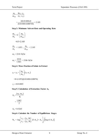 Term Project Separation Processes (Ch.E-309)
Design of Karr Extractor 8 Group No. 4
F 1 2
SM 1 2
m Kx - y
=
m (x - x )
2(0.01488)-0
= = 2.105
(0.01488-0.000744)
Step 3: Minimum Solvent Rate and Operating Rate
F F
S SM
m m
= C
m m
 
 
 
=0.5×2.105
F
S
m
= 1.053
m
, F
SM
m
= 2.105
m
Fm = 2218 lb hr
s
2218
m = = 2106 lb hr
1.063
Step 4: Mass Fraction of Solute in Extract
 F
1 2 1 2
S
m
y = y + x -x
m
 
 
 
=0+(1.053)(0.01488-0.00074)
1 0.014885y 
Step 5: Calculation of Extraction Factor AE
 F S
E
m /m
A =
K
Step 6: Calculate the Number of Equilibrium Stages
 
 
   1 2
E E E E
2 2
x - y K
N = log 1-A + A log (1 A )
x - y K
 
 
 
E
1.063
=
2
A = 0.5265
 